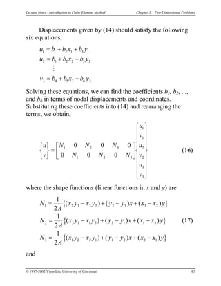 Lecture Notes: Introduction to Finite Element Method Chapter 3. Two-Dimensional Problems
Displacements given by (14) should satisfy the following
six equations,
u b b x b y
u b b x b y
v b b x b y
1 1 2 1 3
2 1 2 2 3
3 4 5 3 6
= + +
= + +
= + +
M
1
2
3
Solving these equations, we can find the coefficients b1, b2, ...,
and b6 in terms of nodal displacements and coordinates.
Substituting these coefficients into (14) and rearranging the
terms, we obtain,
(16)
u
v
N N N
N N N
u
v
u
v
u
v






=
























1 2 3
1 2 3
1
1
2
2
3
3
0 0 0
0 0 0
where the shape functions (linear functions in x and y) are
{ }
{ }
{ }
N
A
x y x y y y x x x y
N
A
x y x y y y x x x y
N
A
x y x y y y x x x y
1 2 3 3 2 2 3 3
2 3 1 1 3 3 1 1 3
3 1 2 2 1 1 2 2 1
1
2
1
2
1
2
= − + − + −
= − + − + −
= − + − + −
( ) ( ) (
( ) ( ) (
( ) ( ) (
2 )
)
)
(17)
and
© 1997-2002 Yijun Liu, University of Cincinnati 85
 