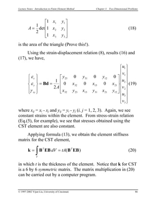 Lecture Notes: Introduction to Finite Element Method Chapter 3. Two-Dimensional Problems
A
x y
x y
x y
=










1
2
1
1
1
1 1
2 2
3 3
det (18)
is the area of the triangle (Prove this!).
Using the strain-displacement relation (8), results (16) and
(17), we have,
ε
ε
γ
x
y
xy
A
y y y
x x x
x y x y x y
u
v
u
v
u
v










= =




























Bd
1
2
0 0 0
0 0 0
23 31 12
32 13 21
32 23 13 31 21 12
1
1
2
2
3
3
(19)
where xij = xi - xj and yij = yi - yj (i, j = 1, 2, 3). Again, we see
constant strains within the element. From stress-strain relation
(Eq.(5), for example), we see that stresses obtained using the
CST element are also constant.
Applying formula (13), we obtain the element stiffness
matrix for the CST element,
(20)k B EB B EB= =
∫
T
V
T
dV tA( )
in which t is the thickness of the element. Notice that k for CST
is a 6 by 6 symmetric matrix. The matrix multiplication in (20)
can be carried out by a computer program.
© 1997-2002 Yijun Liu, University of Cincinnati 86
 