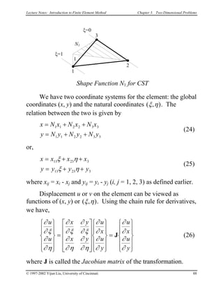 Lecture Notes: Introduction to Finite Element Method Chapter 3. Two-Dimensional Problems
1
3
2
ξ=0
ξ=1
Shape Function N1 for CST
N1
1
We have two coordinate systems for the element: the global
coordinates (x, y) and the natural coordinates ( , )ξ η . The
relation between the two is given by
x N x N x N x
y N y N y N y
= + +
= + +
1 1 2 2 3 3
1 1 2 2 3 3
(24)
or,
x x x x
y y y y
= + +
= + +
13 23 3
13 23 3
ξ η
ξ η
(25)
where xij = xi - xj and yij = yi - yj (i, j = 1, 2, 3) as defined earlier.
Displacement u or v on the element can be viewed as
functions of (x, y) or ( , )ξ η . Using the chain rule for derivatives,
we have,
∂
∂ ξ
∂
∂ η
∂
∂ ξ
∂
∂ ξ
∂
∂ η
∂
∂ η
∂
∂
∂
∂
∂
∂
∂
∂
u
u
x y
x y
u
x
u
y
u
x
u
y












=
























=












J (26)
where J is called the Jacobian matrix of the transformation.
© 1997-2002 Yijun Liu, University of Cincinnati 88
 
