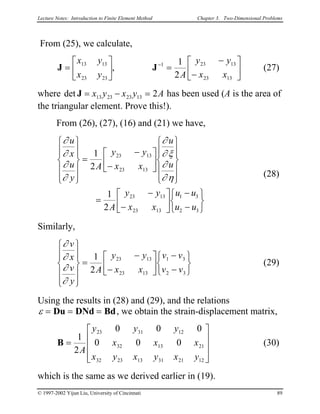 Lecture Notes: Introduction to Finite Element Method Chapter 3. Two-Dimensional Problems
From (25), we calculate,
J J=





 =
−
−






−
x y
x y A
y y
x x
13 13
23 23
1 23 13
23 13
1
2
, (27)
where det J = − =x y x y A13 23 23 13 2 has been used (A is the area of
the triangular element. Prove this!).
From (26), (27), (16) and (21) we have,
∂
∂
∂
∂
∂
∂ ξ
∂
∂ η
u
x
u
y
A
y y
x x
u
u
A
y y
x x
u u
u u












=
−
−


















=
−
−






−
−






1
2
1
2
23 13
23 13
23 13
23 13
1 3
2 3
(28)
Similarly,
∂
∂
∂
∂
v
x
v
y
A
y y
x x
v v
v v












=
−
−






−
−






1
2
23 13
23 13
1 3
2 3
(29)
Using the results in (28) and (29), and the relations
ε = = =Du DNd Bd, we obtain the strain-displacement matrix,
B =










1
2
0 0
0 0 0
23 31 12
32 13 21
32 23 13 31 21 12
A
y y y
x x
x y x y x y
0
x (30)
which is the same as we derived earlier in (19).
© 1997-2002 Yijun Liu, University of Cincinnati 89
 