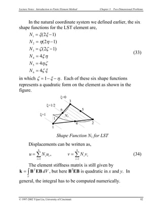 Lecture Notes: Introduction to Finite Element Method Chapter 3. Two-Dimensional Problems
In the natural coordinate system we defined earlier, the six
shape functions for the LST element are,
N
N
N
N
N
N
1
2
3
4
5
6
2 1
2 1
2 1
4
4
4
= −
= −
= −
=
=
=
ξ ξ
η η
ζ ζ
ξη
ηζ
ζ ξ
( )
( )
( )
(33)
in which ζ ξ η= − −1 . Each of these six shape functions
represents a quadratic form on the element as shown in the
figure.
Displacements can be written as,
1
3
2
ξ=0
ξ=1
Shape Function N1 for LST
N1
1
ξ=1/2
6 5
4
(34)u N u v Ni i
i
i i
i
=
= =
∑
1
6
1
6
, v= ∑
The element stiffness matrix is still given by
, but here Bk B EB= ∫
T
V
dV T
EB is quadratic in x and y. In
general, the integral has to be computed numerically.
© 1997-2002 Yijun Liu, University of Cincinnati 92
 