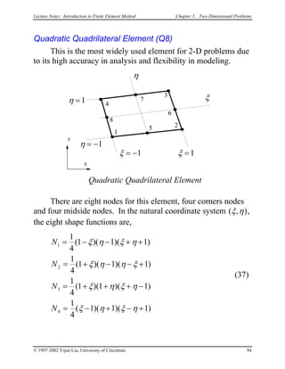 Lecture Notes: Introduction to Finite Element Method Chapter 3. Two-Dimensional Problems
Quadratic Quadrilateral Element (Q8)
This is the most widely used element for 2-D problems due
to its high accuracy in analysis and flexibility in modeling.
x
y
1
3
2
Quadratic Quadrilateral Element
4
ξ
η
ξ = −1 ξ =1
η = −1
η =1
6
7
5
8
There are eight nodes for this element, four corners nodes
and four midside nodes. In the natural coordinate system ( , )ξ η ,
the eight shape functions are,
N
N
N
N
1
2
3
4
1
4
1 1
1
4
1 1 1
1
4
1 1
1
4
1 1
= − − + +
= + − − +
= + + + −
= − + − +
( )( )(
( )( )(
( )( )(
( )( )(
ξ η ξ η
ξ η η ξ
ξ η ξ η
ξ η ξ η
1
1
1
)
)
)
)
(37)
© 1997-2002 Yijun Liu, University of Cincinnati 94
 