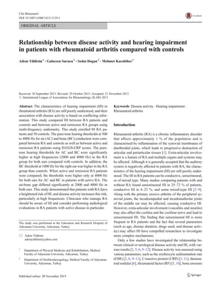 ORIGINAL ARTICLE
Relationship between disease activity and hearing impairment
in patients with rheumatoid arthritis compared with controls
Adem Yildirim1
& Gulseren Surucu1
& Sedat Dogan2
& Mehmet Karabiber1
Received: 30 September 2015 /Revised: 29 October 2015 /Accepted: 21 November 2015
# International League of Associations for Rheumatology (ILAR) 2015
Abstract The characteristics of hearing impairment (HI) in
rheumatoid arthritis (RA) are still poorly understood, and their
association with disease activity is based on conflicting infor-
mation. This study compared HI between RA patients and
controls and between active and remission RA groups using
multi-frequency audiometry. This study enrolled 88 RA pa-
tients and 50 controls. The pure-tone hearing thresholds at 500
to 4000 Hz for air (AC) and bone (BC) conduction were com-
pared between RA and controls as well as between active and
remission RA patients using DAS28-CRP scores. The pure-
tone hearing thresholds for AC and BC were significantly
higher at high frequencies (2000 and 4000 Hz) in the RA
group for both ears compared with controls. In addition, the
BC threshold at 1000 Hz for the right ear was higher in the RA
group than controls. When active and remission RA patients
were compared, the thresholds were higher only at 4000 Hz
for both ears for AC and BC in patients with active RA. The
air-bone gap differed significantly at 2000 and 4000 Hz in
both ears. This study demonstrated that patients with RA have
a heightened risk of HI, and disease activity increases this risk,
particularly at high frequencies. Clinicians who manage RA
should be aware of HI and consider performing audiological
evaluations in RA patients with active disease in particular.
Keywords Disease activity . Hearing impairment .
Rheumatoid arthritis
Introduction
Rheumatoid arthritis (RA) is a chronic inflammatory disorder
that affects approximately 1 % of the population and is
characterised by inflammation of the synovial membranes of
diarthrodial joints, which leads to progressive destruction of
articular and periarticular tissues [1]. Extra-articular involve-
ment is a feature of RA and multiple organs and systems may
be affected. Although it is generally accepted that the auditory
system is negatively affected in patients with RA, the charac-
teristics of the hearing impairment (HI) are still poorly under-
stood. The HI in RA patients can be conductive, sensorineural,
or of mixed type. Many studies comparing patients with and
without RA found sensorineural HI in 25–72 % of patients,
conductive HI in 4–23 %, and some mixed-type HI [2–9].
Along with the primary erosive arthritis of the peripheral sy-
novial joints, the incudostapedial and incudomalleolar joints
of the middle ear may be affected, causing conductive HI.
However, extra-articular involvement (vasculitis and neuritis)
may also affect the cochlea and the cochlear nerve and lead to
sensorineural HI. The finding that sensorineural HI is more
frequent in RA patients and the fact that several parameters
(such as age, disease duration, drugs used, and disease activ-
ity) may affect HI have compelled researchers to investigate
more complex mechanisms.
Only a few studies have investigated the relationship be-
tween clinical or serological disease activity and HI, with var-
ious results [2, 5, 6, 9–12]. Disease activity was assessed using
various parameters, such as the erythrocyte sedimentation rate
(ESR) [2, 6, 9–11], C-reactive protein (CRP) [2, 11], rheuma-
toid nodules [6], rheumatoid factor (RF) [5, 10], bone erosions
The study was performed at the Education and Research Hospital of
Adiyaman University, Adiyaman, Turkey
* Adem Yildirim
ademyildirim@yahoo.com
1
Department of Physical Medicine and Rehabilitation, Medical
Faculty of Adiyaman University, Adiyaman, Turkey
2
Department of Otorhinolaryngology, Medical Faculty of Adiyaman
University, Adiyaman, Turkey
Clin Rheumatol
DOI 10.1007/s10067-015-3129-1
 