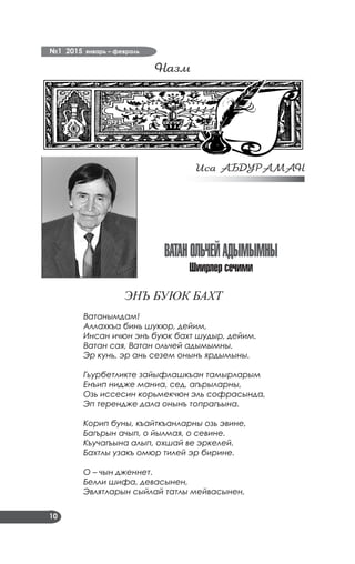 №1 2015 январь – февраль
10
Назм
ВАТАНОЛЬЧЕЙАДЫМЫМНЫ
Шиирлер сечими
ЭНЪ БУЮК БАХТ
Ватанымдам!
Аллахкъа бинь шукюр, дейим,
Инсан ичюн энъ буюк бахт шудыр, дейим.
Ватан сая, Ватан ольчей адымымны.
Эр кунь, эр ань сезем онынъ ярдымыны.
Гьурбетликте зайыфлашкъан тамырларым
Енъип нидже маниа, сед, агърыларны,
Озь иссесин корьмекчюн эль софрасында,
Эп терендже дала онынъ топрагъына.
Корип буны, къайткъанларны озь эвине,
Багърын ачып, о йылмая, о севине.
Къучагъына алып, охшай ве эркелей.
Бахтлы узакъ омюр тилей эр бирине.
О – чын дженнет.
Белли шифа, девасынен,
Эвлятларын сыйлай татлы мейвасынен,
Иса АБДУРАМАН
 