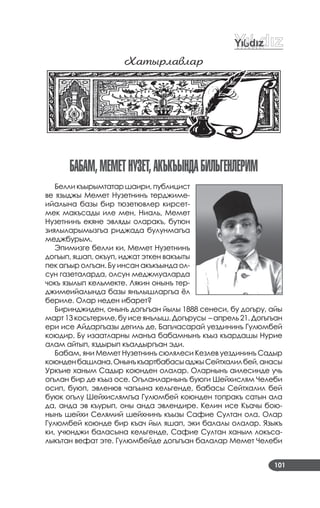 101
Õатûðлавлаð
БаБаМ,МеМетнуЗет,акъкъындаБилЬгенлериМ
Белли къырымтатар шаири, публицист
ве языджы Мемет Нузетнинъ терджиме­
ийалына базы бир тюзетювлер кирсет­
мек макъсады иле мен, Ниаль, Мемет
Нузетнинъ екяне эвляды оларакъ, бутюн
зиялыларымызгъа риджада булунмагъа
меджбурым.
Эпимизге белли ки, Мемет Нузетнинъ
догъып, яшап, окъуп, иджат эткен вакъыты
пек агъыр олгъан. Бу инсан акъкъында ол­
сун газеталарда, олсун меджмуаларда
чокъ язылып кельмекте. Лякин онынъ тер­
джимеийалында базы янълышларгъа ёл
бериле. Олар неден ибарет?
Биринджиден, онынъ догъгъан йылы 1888 сенеси, бу догъру, айы
март 13 косьтериле, бу исе янълыш. Догърусы – апрель 21. Догъгъан
ери исе Айдаргъазы дегиль де, Багъчасарай уездининъ Гулюмбей
коюдир. Бу изаатларны манъа бабамнынъ къыз къардашы Нурие
алам айтып, яздырып къалдыргъан эди.
Бабам, яни Мемет Нузетнинъ сюлялеси Кезлев уездининъ Садыр
коюнденбашлана.ОнынъкъартбабасыаджыСейтхалилбей,анасы
Уркъие ханым Садыр коюнден олалар. Оларнынъ аилесинде учь
огълан бир де къыз осе. Огъланларнынъ буюги Шейхислям Челеби
осип, буюп, эвленюв чагъына кельгенде, бабасы Сейтхалил бей
буюк огълу Шейхислямгъа Гулюмбей коюнден топракъ сатын ала
да, анда эв къурып, оны анда эвлендире. Келин исе Къачы бою­
нынъ шейхи Селямий шейхнинъ къызы Сафие Султан ола. Олар
Гулюмбей коюнде бир къач йыл яшап, эки балалы олалар. Языкъ
ки, учюнджи баласына кельгенде, Сафие Султан ханым локъса­
лыкътан вефат эте. Гулюмбейде догъгъан балалар Мемет Челеби
 