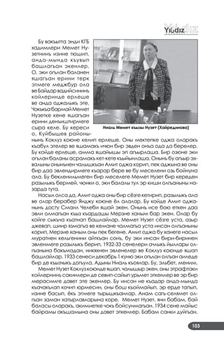 103
Бу вакъытта энди КГБ
хадимлери Мемет Ну­
зетнинъ изине тюшип,
анда­мында къувып
башлагъан экенлер.
О, эки огълан баланен
яшагъан ерини терк
этмеге меджбур ола
веБайдарвадийсининъ
койлеринде ерлеше
ве анда оджалыкъ эте.
ЧокъкъабармайМемет
Нузетке кене яшагъан
ерини денъиштирмеге
сыра келе. Бу кереси
о, Куйбышев районы­
нынъ Коклуз коюне келип ерлеше. Оны мектепке оджа оларакъ
къабул этелер ве яшамакъ ичюн бир эвден онъа ода да берелер.
Бу койде ерлеше, амма яшайышы эп агъырлаша. Бир озюне эки
огълан баланы асрамакъ кет­кете къыйынлаша. Онынъ бу агъыр эх­
валыны онынънен чалышкъан Амит оджа корип, пек аджына ве оны
бир даа эвлендирмеге къарар бере ве бу меселени озь бойнуна
ала. Бу бекленильмеген бир меселеге Мемет Нузет бир кереден
разылыкъ бермей, чюнки о, эки балалы тул эр киши олгъаныны на­
зарда тута.
Насыл олса да, Амит оджа оны бир сёзге кетирип, разылыкъ ала
ве олар берабер Янджу коюне ёл алалар. Бу койде Амит оджа­
нынъ досту Смаил Челеби яшай экен. Онынъ исе бою еткен даа
эвли олмагъан къыз къардашы Мерзие ханым бар экен. Олар бу
койге сыкъча къатнап башлайлар. Мемет Нузет сёзге уста, азыр
джевап, шиир язмагъа ве кемане чалмагъа уста инсан олгъаныны
корип, Мерзие ханым оны пек бегене. Амит оджа бу ханеге насыл
муратнен кельгенини айткъан сонъ, бу эки инсан бири­биринен
эвленмеге разылыкъ берип, 1932­33 сенелери ачлыкъ йыллары ол­
гъанына бакъмадан, никяхнен эвленелер ве Коклуз коюнде яшап
башлайлар. 1933 сенеси декабрь 1 куню эки огълан олгъан аиледе
бир де къызчыкъ догъула. Адыны Ниаль къоялар. Бу, эльбет, меним.
Мемет Нузет Коклуз коюнде яшап, чалышыр экен, оны этрафтаки
койлернинъ сакинлери де севип­сайып урьмет эткенлер ве эр бир
мерасимге давет эте экенлер. Бу инсан не къадар анда­мында
къачакълап кочип юрмесин, оны бош къоймайып, эр ерде тапып,
изине басып, ёкъ этмеге тырышкъанлар. Анам сагъ­селямет ол­
гъан заман хатырлавларына коре, Мемет Нузет, яни бабам, бай
баласы оларакъ, акимиетке чокъ бойсунмагъан. 1934 сене майыс
байрамы акъшамына оны давет эткенлер. Бабам санки дуйгъан,
Ниаль Мемет къызы Нузет (Хайрединова)
 