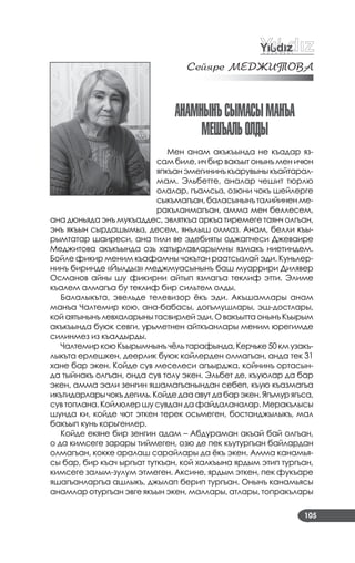 105
Сейÿðе МÅДÆИÒОВА
анаМнынъСыМаСыМанъа
МешъалЬОлды
Мен анам акъкъында не къадар яз­
сам биле, ич бир вакъыт онынъ мен ичюн
япкъанэмегининъкъарувыныкъайтарал­
мам. Эльбетте, аналар чешит тюрлю
олалар, гъамсыз, озюни чокъ шейлерге
сыкъмагъан,баласынынъталийиненме­
ракъланмагъан, амма мен беллесем,
ана дюньяда энъ мукъаддес, эвляткъа аркъа тиремеге таянч олгъан,
энъ якъын сырдашымыз, десем, янълыш олмаз. Анам, белли къы­
рымтатар шаиреси, ана тили ве эдебияты оджапчеси Джеваире
Меджитова акъкъында озь хатырлавларымны язмакъ ниетиндем.
Бойле фикир меним къафамны чокътан раатсызлай эди. Куньлер­
нинъ биринде «Йылдыз» меджмуасынынъ баш муаррири Дилявер
Османов айны шу фикирни айтып язмагъа теклиф этти. Элиме
къалем алмагъа бу теклиф бир сильтем олды.
Балалыкъта, эвельде телевизор ёкъ эди. Акъшамлары анам
манъа Чалтемир кою, ана­бабасы, догъмушлары, эш­достлары,
койаятынынълевхаларынытасвирлейэди.ОвакъыттаонынъКъырым
акъкъында буюк севги, урьметнен айткъанлары меним юрегимде
силинмез из къалдырды.
ЧалтемиркоюКъырымнынъчёльтарафында,Керчьке50кмузакъ­
лыкъта ерлешкен, деерлик буюк койлерден олмагъан, анда тек 31
хане бар экен. Койде сув меселеси агъырджа, койнинъ ортасын­
да тыйнакъ олгъан, онда сув толу экен. Эльбет де, къуюлар да бар
экен, амма эали зенгин яшамагъанындан себеп, къую къазмагъа
икътидарларычокъдегиль.Койдедааавутдабарэкен.Ягъмурягъса,
сув топлана. Койлюлер шу сувдан да файдаланалар. Меракълысы
шунда ки, койде чют эткен терек осьмеген, бостанджылыкъ, мал
бакъып кунь корьгенлер.
Койде екяне бир зенгин адам – Абдураман акъай бай олгъан,
о да кимсеге зарары тиймеген, озю де пек къутургъан байлардан
олмагъан, кокке аралаш сарайлары да ёкъ экен. Амма канамья­
сы бар, бир къач ыргъат туткъан, кой халкъына ярдым этип тургъан,
кимсеге залым­зулум этмеген. Аксине, ярдым эткен, пек фукъаре
яшагъанларгъа ашлыкъ, джылап берип тургъан. Онынъ канамьясы
анамлар отургъан эвге якъын экен, маллары, атлары, топракълары
 