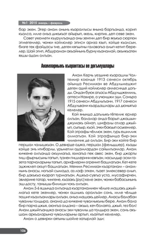 №1 2015 январь – февраль
106
бар экен. Эгер анам онынъ къаралтысы янына баргъанда, корип
къалса, илле онъа дикъкъат айырып, «кель, кирпи», деп севе экен.
Совет укюмети къурулгъанда оны зенгин деп бир якъкъа сюргюн
этмегенлер, чюнки койлюлер эписи ариза язып, койде къалсын,
бизге тек файдасы тие, деген кягъытны галавагъа алып кетип бере­
лер. Шай этип, Абдураман акъайнынъ бурну къанамай, акъикъатен
яхшы адам олгъан.
Анамларнынъ къорантасы ве догъмушлары
Анам Керчь уездине къарашлы Чал­
темир коюнде 1913 сенеси октябрь
айында Ресимхан ве Абдульмеджит
деген адий койлюлер аилесинде догъ­
ды.ОнданбуюкагъасыАбдульджемиль,
аптеси Нахире, о учюнджи эди. Сонъра
1915 сенеси Абдульгъани, 1917 сенеси
Абдульвани къардашлары да дюньягъа
келелер.
Кой янында дагълыкъ-тёпелик ерлер
олгъан, балалар анда барып джашын-
джумакъ ойнап, шифалы отлар джый­
ып,сыгъыр,къой,эчкибакъыпоськенлер.
Кой этрафы чёллюк экен, гурь ешиллик
олмагъан. Кой этрафында бир-эки
чименчик де олгъан. Бир-эки койге бир
першал чалышкъан. О девирде оджа, першал (фельдшер), къады
койде энъ итибарлы, урьметли адамлардан сайылгъанлар. Анам
кичкене олгъанда окъумагъа, язмагъа пек авес экен, бир джарты
тишфырчысынытапып,тузнентишлериниювгъан,насылдырэскига­
зета парчаларыны тапып, арифлерни огренип башлагъан. Кет-кете
эджиклеп окъуп башлагъан. Меним Ресимхан къартанам – анам­
нынъ анасы, ногъай сымада, аз лаф эткен, гъает эмексевер олып,
бир дакъкъа къарап турмагъан. Ашкъа-сувгъа уста, мусафирчен,
эвлеринетатар,чингене,къазакъ(рус)келеэкен,чюнкибабасынынъ
эш-досту, танышы-билиши чокъ олгъан.
Анам 5-6 яшында олгъанда къартанамнен чёльге машакъ джый­
магъа кете экенлер, чюнки ашлыкъ оралгъан сонъ, илле чёльде
тюшип къалгъанлары олгъан, онъа машакъ дейлер. Анасы балабан
чувалны толдыра, анама да кичкене чувалчыкъны бере. Анам бала
бир парча джыя, оюнгъа алдана – акъыз, кеч болаята, джый, тез бол!
Анам джыйгъанджа анасы эки чувалны да толдыра экен, сонъ акъ­
шам аркъаларына чувалларыны артып, къайтып келелер.
Анам о девирки аятыны шойле хатырлай эди:
 