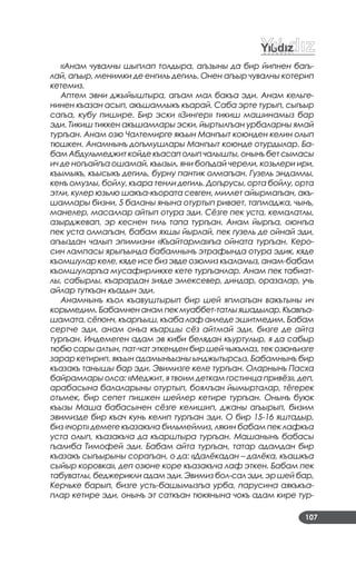 107
«Анам чувалны шыплап толдыра, агъзыны да бир йипнен багъ-
лай, агъыр, менимки де енгиль дегиль. Онен агъыр чувалны котерип
кетемиз.
Аптем эвни джыйыштыра, агъам мал бакъа эди. Анам кельге-
нинен къазан асып, акъшамлыкъ къарай. Саба эрте турып, сыгъыр
сагъа, кубу пишире. Бир эски «Зингер» тикиш машинамыз бар
эди. Тикиш тиккен акъшамлары эски, йыртылгъан урбаларны ямай
тургъан. Анам озю Чалтемирге якъын Мангъыт коюнден келин олып
тюшкен. Анамнынъ догъмушлары Мангъыт коюнде отурдылар. Ба-
бамАбдульмеджиткойдекъасаполыпчалышты,онынъбетсымасы
ич де ногъайгъа ошамай, къызыл, яни богъдай черели, козьлери ири,
къымыкъ, къысыкъ дегиль, бурну пантик олмагъан. Гузель эндамлы,
кенъ омузлы, бойлу, къара тенли дегиль. Догърусы, орта бойлу, орта
этли, кулер юзьлю шакъа-къората севген, миллет айырмагъан, акъ-
шамлары бизни, 5 баланы янына отуртып ривает, тапмаджа, чынъ,
манелер, масаллар айтып отура эди. Сёзге пек уста, кемалатлы,
азырджевап, эр кеснен тиль тапа тургъан. Анам йыргъа, оюнгъа
пек уста олмагъан, бабам яхшы йырлай, пек гузель де ойнай эди,
агъыздан чалып эпимизни «Къайтарма»гъа ойната тургъан. Керо-
син лампасы ярыгъында бабамнынъ этрафында отура эдик, кяде
къомшулар келе, кяде исе биз эвде озюмиз къаламыз, анам-бабам
къомшуларгъа мусафирликке кете тургъанлар. Анам пек табиат-
лы, сабырлы, къарардан зияде эмексевер, диндар, оразалар, учь
айлар туткъан къадын эди.
Анамнынъ къол къавуштырып бир шей япмагъан вакътыны ич
корьмедим.Бабамненанампекмуаббет-татлыяшадылар.Къавгъа-
шамата, сёгюнч, къаргъыш, къаба лаф аиледе эшитмедим. Бабам
сертче эди, анам онъа къаршы сёз айтмай эди, бизге де айта
тургъан. Индемеген адам эв киби белядан къуртулыр, я да сабыр
тюбю сары алтын, пат-чат эткенден бир шей чыкъмаз, тек озюнъизге
зарар кетирип, якъын адамынъызны ынджытырсыз. Бабамнынъ бир
къазакъ танышы бар эди. Эвимизге келе тургъан. Оларнынъ Пасха
байрамлары олса: «Меджит, я твоим деткам гостинца привёз», деп,
арабасына балаларыны отуртып, боялгъан йымырталар, тёгерек
отьмек, бир сепет пишкен шейлер кетире тургъан. Онынъ буюк
къызы Маша бабасынен сёзге келишип, джаны агъырып, бизим
эвимизде бир къач кунь келип тургъан эди. О бир 15-16 яштадыр,
биз «чорт» демеге къазакъча бильмеймиз, лякин бабам пек лафкъа
уста олып, къазакъча да къарштыра тургъан. Машанынъ бабасы
гъалиба Тимофей эди. Бабам айта тургъан, татар адамдан бир
къазакъ сыгъырыны сорагъан, о да: «Далёкадан – далёка, къашкъа
сыйыр коровка», деп озюне коре къазакъча лаф эткен. Бабам пек
табуватлы, беджерикли адам эди. Эвимиз бол-сал эди, эр шей бар,
Керчьке барып, бизге усть-башымызгъа урба, парусина аякъкъа-
плар кетире эди, онынъ эт саткъан тюкянына чокъ адам кире тур-
 