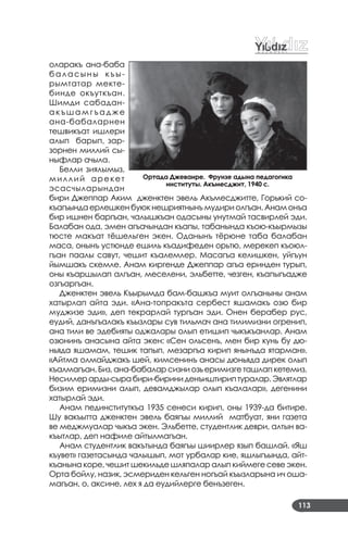 113
оларакъ ана­баба
баласыны къы­
рымтатар мекте­
бинде окъуткъан.
Шимди сабадан­
а к ъ ш а м г ъ а д ж е
ана­бабаларнен
тешвикъат ишлери
алып барып, зар­
зорнен миллий сы­
ныфлар ачыла.
Белли зиялымыз,
миллий арекет
эсасчыларындан
бири Джеппар Аким дженктен эвель Акъмесджитте, Горький со­
къагъында ерлешкен буюк нешриятнынъ мудири олгъан. Анам онъа
бир ишнен баргъан, чалышкъан одасыны унутмай тасвирлей эди.
Балабан ода, эмен агъачындан къапы, табанында къою­къырмызы
тюсте макъат тёшельген экен. Оданынъ тёрюне таба балабан
маса, онынъ устюнде ешиль къадифеден орьтю, мерекеп къоюл­
гъан паалы савут, чешит къалемлер. Масагъа келишкен, уйгъун
йымшакъ скемле. Анам киргенде Джеппар агъа еринден турып,
оны къаршылап алгъан, меселени, эльбетте, чезген, къапыгъадже
озгъаргъан.
Дженктен эвель Къырымда бам­башкъа муит олгъаныны анам
хатырлап айта эди. «Ана­топракъта сербест яшамакъ озю бир
муджизе эди», деп текрарлай тургъан эди. Онен берабер рус,
еудий, данъгъалакъ къызлары сув тильмач ана тилимизни огренип,
ана тили ве эдебияты оджалары олып етишип чыкъкъанлар. Анам
озюнинъ анасына айта экен: «Сен ольсенъ, мен бир кунь бу дю­
ньяда яшамам, тешик тапып, мезаргъа кирип янынъда ятарман».
«Айтма олмайджакъ шей, кимсенинъ анасы дюньяда дирек олып
къалмагъан. Биз, ана­бабалар сизни озь еримизге ташлап кетемиз.
Несиллерарды­сырабири­бириниденъиштириптуралар.Эвлятлар
бизим еримизни алып, девамджылар олып къалалар», дегенини
хатырлай эди.
Анам пединституткъа 1935 сенеси кирип, оны 1939­да битире.
Шу вакъытта дженктен эвель баягъы миллий матбуат, яни газета
ве меджмуалар чыкъа экен. Эльбетте, студентлик деври, алтын ва­
къытлар, деп нафиле айтылмагъан.
Анам студентлик вакътында баягъы шиирлер язып башлай. «Яш
къувет» газетасында чалышып, мот урбалар кие, яшлыгъында, айт­
къанына коре, чешит шекильде шляпалар алып киймеге севе экен.
Орта бойлу, назик, эсмериден кельген ногъай къызларына ич оша­
магъан, о, аксине, лех я да еудийлерге бенъзеген.
Ортада Джеваире. Фрунзе адына педагогика
институты. Акъмесджит, 1940 с.
 
