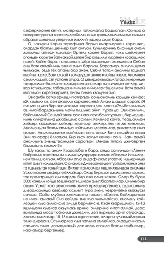 115
сеферлерине кетип, материал топламагъа башлагъан. Сонъра о
аспирантурагъа кире эм де «Халкъ агъыз яратыджылыгъында къадын
образы» мевзусы узеринде ильмий ишлер алып бара.
О, чокъусы Керич тарафына барып къартларнен корюшип,
олардан баягъы шейлер язып алгъан. Куньлернинъ биринде анам
догъмуш аптеси яшагъан Ортель коюне барып, чокъ шейлерни
огюнденкорьгенВатиакъайдегенбиракъыллыкъартненкорюшмек
истей. Койге бара, татасынынъ дёрт къызындан экинджиси Себия
оны Вати акъайнынъ эвине алып баргъан. Барсалар, о къомшугъа
чыкъкъан, эвде тек апайы бар экен. Себия татам анамны ташлап
къайтып келе. Вати акъай къомшудан эвине къайтып келе. Анамнен
селямлашып,сетустюнеотура.Одевирдекъырымтатарэвлеринде
татарлама тёшельген одалар олгъан, оларнынъ ичинде сетлер, ди­
вар ястыкълары, табанда килим ве кийизлер тёшельген. Вати акъай
къапыдан кирер­кирмез, анам онынъ къолуны ала.
Эв саиби сетке ерлешип отургъан сонъ анамны козьден кечире:
«Э, къызым ав, сен акъыллы корюнесинъ!» Анам шашып сорай: «Я
сиз мени даа бир­эки дакъкъа коресиз де», деген. «Эльбет, къызым
ав, «майбардакънынъ майы тышына эйип тура» да. Эвлисинъми,
бойсынъмы? Сендай эткен сою насипсиз бола тургъан, бир лодыр­
нынъ къуйругъына джабышма сакъын. Келелер койге, першалман
дейлер, къадыман дейлер, керт­зорт этелер, пек тез де кетелер».
Анам ондан баягъы агъыздан айтылгъан дестанлар, риваетлер язып
алгъан. Акъмесджитке къайткъан сонъ анам Вати акъайгъа пара
(яни гонорар) ёллагъан. Бир къач вакъыт кечкен сонъ Вати акъай
анамнынъ энъиштесинден сорагъан: «Анавы пятакъ джиберген
балдызынъ келеми?»
Шу вакъытта анам Къаратобеге бара, анда сонъундан «Ленин
байрагъы»газетасынынъилькимуарририолгъанАбселямИслямов­
нен таныш олгъан. Абселям агъа анда фиркъа (партия) ишлеринде
кятип олып чалышкъан. О анама «Джеварие» дей тургъан, чюнки оны
та яшлыкътан таный эди. Виляет комсомол тешкилятындан анамны
Ускюткоюнесефергеёллайлар.Оларбиркъачадам,эписиэркек,
тек араларында къызлардан бир озю олып кеткен. Олар бу буюк
3000 ханели койде тешвикъат ишлери алып баргъанлар. Онынъ бир
озюни Ускют кою реисининъ эвине ерлештиргенлер, одаларнынъ
диварларында ювезлер асылып тура экен, чевре­четке къокъусы
сачыла. Саба клубгъа джемаатны топлап: «Сизинъ бойларынъыз
не ичюн алчакъ? Сиз койден тышкъа чыкъмайсыз, къомшу кой­
лерден къыз алмайсыз эм де бермейсиз. Къан къарышмай. 12­13
яшындаки къызлар окъумакъ ерине, эллерине китап алмай, дерс
вакътында маса тюбюнде джиезлик, деп гыржыва орип отуралар,
джаиль къалалар. 15­16 яшкъа зорнен етип, оларны тул акъайларгъа
эвлендиресиз. Осьмюрлер къыз чагъына етмейлер, олардан насыл
сагълам эвлят догъаджакъ?» деп халкъ огюнде баягъы тенбиелер,
насиатлар бергенлер.
 