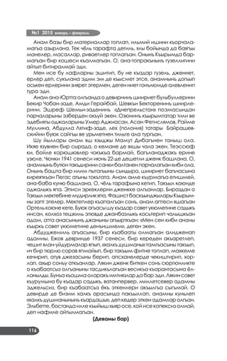 №1 2015 январь – февраль
116
Анам базы бир материаллар топлап, ильмий ишини къорчала­
магъа азырлана. Тек чёль тарафта дегиль, ялы бойында да баягъы
манелер, масаллар, риваетлер топлагъан. Онынъ Къырымда бар­
магъан бир кошеси къалмагъан. О, ана-топракънынъ гузеллигини
айтып битиралмай эди.
Мен исе бу лафларны эшитип, бу не къадар гузель, дженнет,
ерлер деп, сукълана эдим эм де къысмет этсе, анамнынъ догъып
оськен ерлерини зиярет этермен, деген ниет гонълюмде алевленип
тура эди.
Анам ана-Юртта олгъанда о девирнинъ шиириет бульбуллерини
Бекир Чобан-заде, Амди Герайбай, Шевкъи Бекторенинъ шиирле­
рини, Эшреф Шемьи-заденинъ «Днепрельстан» поэмасындан
парчаларыны эзберден окъуй экен. Озюнинъ къырымтатар тили ве
эдебияты оджаларыны Умер Аджиасан, Асан Фетислямов, Райме
Муллина, Абдулла Лятиф-заде, лех (полония) татары Байрашев­
скийни буюк сайгъы ве урьметнен тильге ала тургъан.
Шу йыллары анам яш языджы Мамут Дибагънен таныш ола.
Икяе язувнен бир сырада, о кемане де яхшы чала экен. Теэссюф
ки, бойле корюшювлер чокъкъа бармай, багъланаджакъ ерине
узюле. Чюнки 1941 сенеси июнь 22-де дешетли дженк башлана. О,
анамнынъбутюнтакъдиринисанкибалтаненпарчалагъанкибиола.
Онынъ башта бир илим пытагъыны сындыра, шиириет багъчасына
киреяткъан Пегас атыны токътата. Анам аиле къурмагъа етишмей,
ана-баба куню башлана. О, чёль тарафына кетип, Такъыл коюнде
оджалыкъ япа. Эписи эркеклерни дженкке алгъанлар. Бираздан о
Такъылмектебинемудирликяпа.ФашистбаскъынджыларыКъырым­
ны запт этелер. Мектеплер къапалгъан сонъ, анам аптеси яшагъан
Ортелькоюнекете.Буюкагъасышукъадарсоветукюметинесадыкъ
инсан, колхоз тешкиль этювде джанбазлыкъ косьтерип чалышкъан
адам, атта анасынынъ джаныны агъырткъан: «Мен сен киби ананы
къыркъ совет укюметине денъишмем», деген экен.
Абдуджемиль агъасыны, бир къабааты олмагъан алидженап
адамны, Ежов девринде 1937 сенеси, бир кереден акъаретлеп,
чешит ялан-уйдурмалар япып, «халкъ душманы» тамгъасыны такъып,
ич бир тюрлю сорав япмайып, бир такъым фитне топлап, махкеме
кечирип, атув джезасыны берип, апсханелерде чекиштирип, хор­
лап, ахыр сонъу аткъанлар. Лякин дженк биткен сонъ сюргюнликте
о къабаатсыз олгъаныны тасдикълагъан весикъа къорантасына ёл­
ланылды.Бунъакъошмаоларакъимтиязларда барэди.Лякин совет
къурумына бу къадар садыкъ, ватанпервер, миллетсевер адамны
эджельсиз, бир къабаатсыз ёкъ эткенлери акъылгъа сыгъмай. О
девирде де бизим халкъ арасында пакъыллап, анамны куньлеп
«халкъ душманынынъ къардашы», деп кедер эткен адамлар олгъан.
Эльбетте,бостандаиллекъыйышхыяросе,койисекопексизолмай,
деп нафиле айтылмагъан.
(Девамы бар)
 