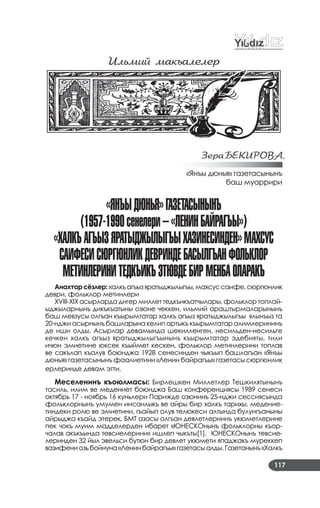 117
Илüмий макъалелеð
ЗеðаБÅКИРОВА,
«Янъы дюнья» газетасынынъ
баш муаррири
«янъыдÞнЬя»гаЗетаСынынъ
(1957-1990сенелери–«ленинБайрагъы»)
«халкъагъыЗяратыджылыгъыхаЗинеСинден»МахСуС
СаиÔеСиСÞргÞнликдеВриндеБаСылгъанÔОлЬклОр
МетинлеринитедкъикъЭтÞВдеБирМенБаОларакъ
Анахтарсёзлер:халкъагъызяратыджылыгъы,махсуссаифе,сюргюнлик
деври, фольклор метинлери
XVIII­XIX асырларда дигер миллет тедкъикъатчылары, фольклор топлай­
ыджыларнынъ дикъкъатыны озюне чеккен, ильмий араштырмаларынынъ
баш мевзусы олгъан къырымтатар халкъ агъыз яратыджылыгъы ялынъыз та
20­нджи асырнынъ башларына келип артыкъ къырымтатар алимлерининъ
де иши олды. Асырлар девамында шекилленген, несильден­несильге
кечкен халкъ агъыз яратыджылыгъынынъ къырымтатар эдебияты, тили
ичюн эмиетине юксек къыймет кескен, фольклор метинлерини топлав
ве сакълап къалув боюнджа 1928 сенесинден чыкъып башлагъан «Янъы
дюнья» газетасынынъ фаалиетини «Ленин байрагъы» газетасы сюргюнлик
ерлеринде девам этти.
Меселенинъ къоюлмасы: Бирлешкен Миллетлер Тешкилятынынъ
тасиль, илим ве медениет боюнджа Баш конференциясы 1989 сенеси
октябрь 17 ­ ноябрь 16 куньлери Парижде озюнинъ 25­нджи сессиясында
фольклорнынъ умумен инсанлыкъ ве айры бир халкъ тарихы, медение­
тиндеки ролю ве эмиетини, гъайып олув телюкеси алтында булунгъаныны
айрыджа къайд этерек, БМТ азасы олгъан девлетлернинъ укюметлерине
пек чокъ муим мадделерден ибарет «ЮНЕСКОнынъ фольклорны къор­
чалав акъкъында тевсиелерини» ишлеп чыкъты[1]. ЮНЕСКОнынъ тевсие­
леринден 32 йыл эвельси бутюн бир девлет укюмети япаджакъ муреккеп
вазифениозьбойнуна«Ленинбайрагъы»газетасыалды.Газетанынъ«Халкъ
 