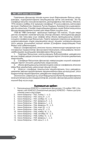 №1 2015 январь – февраль
120
Газетанынъ фольклор топлав ишини алып бармакънен багълы чагъы­
рувлары, мураджаатларына окъуйыджылар актив сесленелер. Эм бу
саифеде кельген мальземелернинъ джогърафиясы пек кениш. Меселя,
1976 сенеси ноябрь 4-те чыкъкъан саифеде 19 муэллифнинъ метинлери
ер алып, Озьбекистан, Украина, Русие, Къырым, Къазахистан улькелерин­
ден ёлланылгъан. Саифе азырлайыджыларнынъ ишке бойле янашмасы
фольклорджыларнынъ ишине даа зияде буюк сильтем ола.
1958 ве 1988 сенелери арасында газетада 150 масал, 10-дан зияде
дестан,юзлернен маневечынълар,аталарсёзлери,тапмаджалардердж
олунып, пек чокълары ильк сефер айны «Халкъ яратыджылыгъы хазине­
синден» саифесинде басылгъан. Газета чыкъкъан сюргюнлик деврининъ
шараитлеринден отьрю редакциягъа келип тюшкен материалларнынъ
эпси дердж этильмейип къалып кеткен (Саифени азырлайыджы Риза
Фазыл иле субетимизден).
Махсус саифелернинъ эписини талиль эткенимизде чыкъаргъан хуля­
саларымыз къырымтатар фольклористикасынынъ инкишафыны темин­
леебиледжек ашагъыдаки вазифелерни бельгиледи:
1.	 Газетада басылгъан масалларнынъ библиографик джедвелини
ве ильк сефер дердж этильген масаллардан тертип этильген джыйынтыкъ
азырламакъ.
2.	 Саифеде басылгъан фольклор мевзусындаки ильмий макъале­
лерден тертип этильген джыйынтыкъ азырламакъ.
3.	 «Халкъяратыджылыгъыхазинесинден»махсуссаифенинъэписини
айры бир джыйынтыкъ шекилинде нешир этмек.
4.	 Махсус саифеде танытылгъан кедайларнынъ толу джедвели,
дженктен эвельки кедайларнынъ терджимейиаллары да къошулып, эпси
къырымтатар кедайларынынъ джедвелини азырламакъ.
Эминмиз ки, узеринде иш алып бардыгъымыз бутюн бу вазифелернинъ
амельгекечирильмесикъырымтатарве,умумен,фольклоршынаслыкъкъа
ильмий бир иссе олур.
Къулланылгъан эдебият:
Рекомендации ЮНЕСКО о сохранении фольклора. (15 ноября 1989 г.) Ин­1.	
тернет сайт ЮНЕСКО [Электронный ресурс]/ ЮНЕСКО – Режим доступа:
unesdok.unesco.orgmages
Ленин байрагъы – 1957, майыс 1. - с. 2.2.	
Ленин байрагъы – 1957, июнь 27. - с. 4.3.	
Ленин байрагъы – 1957, октябрь 13. - с. 4.4.	
Ленин байрагъы – 1967, февраль 9. - с. 3.5.	
Ленин байрагъы – 1966, февраль 1. - с. 3.6.	
Ленин байрагъы – 1966, февраль 19. - с. 3.7.	
Ленин байрагъы – 1966, март 25. - с. 3.8.	
Ленин байрагъы – 1966, июнь 27. - с. 3.9.	
Ленин байрагъы – 1966, ноябрь 18. - с. 3.10.	
Ленин байрагъы – 1968, сентябрь 10. - с. 3.11.	
Ленин байрагъы – 1968, ноябрь 16. - с. 3.12.	
Ленин байрагъы – 1969, февраль 1. - с. 3.13.	
Ленин байрагъы – 1969, июль 3 - с. 3.14.	
 