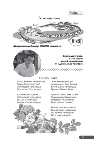 121
¹1(22)
Балалаð и÷þн
«Éылдыз÷ыкъ»ны Ãулüнара ÈËÜßСОÂА такъдим эте
Бизим мектеп азбарында
Бугунь буюк тантана!
Оюнларда, йырларда
Зевкълана бала-чагъа!
Амма юрек мугъая,
Истемей къуванмагъа.
Бельки о, энди дуя,
Кельди вакъыт ведагъа.
Эсте къалды хатыра
Девамлы он бир йылгъа,
Бойле шенъ тантанада
Турдыкъ бильги ёлуна.
Дерсте тахта, ильк оджа,
Гонълюмиз севинч тола.
Тенефюсте шамата,
Кече куньлер даима.
Йыллар кечти сурьатлы,
Бизлер энди мезунмыз.
Талебелик йылларны
Ичте унуталмамыз.
Велюла Джепаров,
Алма-Тархан
миллий мектебининъ
11-нджи сыныф талебеси
Сонъки чанъ
 