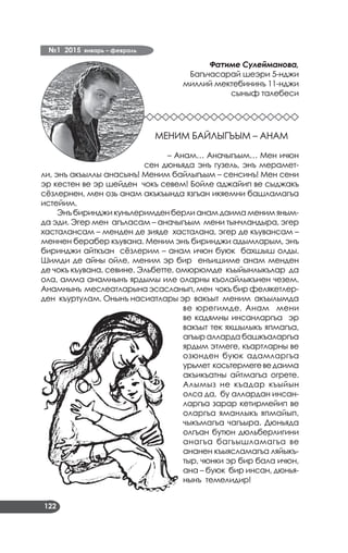 №1 2015 январь – февраль
122
Фатиме Сулейманова,
Багъчасарай шеэри 5­нджи
миллий мектебининъ 11­нджи
сыныф талебеси
МЕНИМ БАЙЛЫГЪЫМ – АНАМ
– Анам… Аначыгъым… Мен ичюн
сен дюньяда энъ гузель, энъ мерамет­
ли, энъ акъыллы анасынъ! Меним байлыгъым – сенсинъ! Мен сени
эр кестен ве эр шейден чокъ севем! Бойле аджайип ве сыджакъ
сёзлернен, мен озь анам акъкъында язгъан икяемни башламагъа
истейим.
Энъ биринджи куньлеримден берли анам даима меним яным­
да эди. Эгер мен агъласам – аначыгъым мени тынчландыра, эгер
хасталансам – менден де зияде хасталана, эгер де къувансам –
меннен берабер къувана. Меним энъ биринджи адымларым, энъ
биринджи айткъан сёзлерим – анам ичюн буюк бахшыш олды.
Шимди де айны ойле, меним эр бир енъишиме анам менден
де чокъ къувана, севине. Эльбетте, омюрюмде къыйынлыкълар да
ола, амма анамнынъ ярдымы иле оларны къолайлыкънен чезем.
Анамнынъ меслеатларына эсасланып, мен чокъ бир фелякетлер­
ден къуртулам. Онынъ насиатлары эр вакъыт меним акъылымда
ве юрегимде. Анам мени
ве кадямны инсанларгъа эр
вакъыт тек яхшылыкъ япмагъа,
агъыр алларда башкъаларгъа
ярдым этмеге, къартларны ве
озюнден буюк адамларгъа
урьмет косьтермегеведаима
акъикъатны айтмагъа огрете.
Алымыз не къадар къыйын
олса да, бу аллардан инсан­
ларгъа зарар кетирмейип ве
оларгъа яманлыкъ япмайып,
чыкъмагъа чагъыра. Дюньяда
олгъан бутюн дюльберлигини
анагъа багъышламагъа ве
ананен къыясламагъа ляйыкъ­
тыр, чюнки эр бир бала ичюн,
ана – буюк бир инсан, дюнья­
нынъ темелидир!
 
