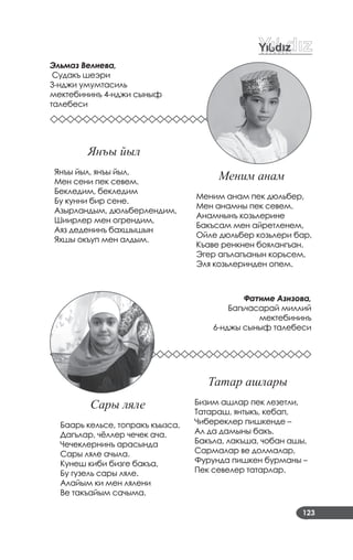123
Эльмаз Велиева,
Судакъ шеэри
3­нджи умумтасиль
мектебининъ 4­нджи сыныф
талебеси
Меним анам
Меним анам пек дюльбер,
Мен анамны пек севем.
Анамнынъ козьлерине
Бакъсам мен айретленем,
Ойле дюльбер козьлери бар,
Къаве ренкнен боялангъан.
Эгер агълагъанын корьсем,
Эля козьлеринден опем.
Фатиме Азизова,
Багъчасарай миллий
мектебининъ
6­нджы сыныф талебеси
Сары ляле
Баарь кельсе, топракъ къызса,
Дагълар, чёллер чечек ача.
Чечеклернинъ арасында
Сары ляле ачыла.
Кунеш киби бизге бакъа,
Бу гузель сары ляле.
Алайым ки мен лялени
Ве такъайым сачыма.
Татар ашлары
Бизим ашлар пек лезетли,
Татараш, янтыкъ, кебап,
Чибереклер пишкенде –
Ал да дамыны бакъ.
Бакъла, лакъша, чобан ашы,
Сармалар ве долмалар,
Фурунда пишкен бурманы –
Пек севелер татарлар.
Янъы йыл
Янъы йыл, янъы йыл,
Мен сени пек севем.
Бекледим, бекледим
Бу кунни бир сене.
Азырландым, дюльберлендим,
Шиирлер мен огрендим,
Аяз деденинъ бахшышын
Яхшы окъуп мен алдым.
 