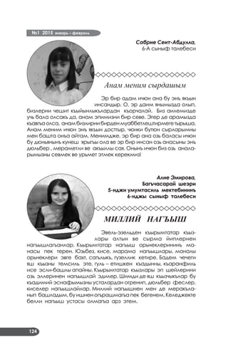 №1 2015 январь – февраль
124
Сабрие Сеит-Абдулла,
6-А сыныф талебеси
Анам меним сырдашым
Эр бир адам ичюн ана бу энъ якъын
инсандыр. О, эр даим янымызда олып,
бизлерни чешит къыйынлыкълардан къорчалай. Биз аилемизде
учь бала олсакъ да, анам эпимизни бир севе. Эгер де арамызда
къавгъаолса, анамбизлирнибирденмуаббетлештирмегетырыша.
Анам меним ичюн энъ якъын досттыр, чюнки бутюн сырларымны
мен башта онъа айтам. Менимдже, эр бир ана озь баласы ичюн
бу дюньянынъ кунеш ярыгъы ола ве эр бир инсан озь анасыны энъ
дюльбер , мераметли ве акъыллы сая. Онынъ ичюн биз озь анала­
рымызны севмек ве урьмет этмек керекмиз!
Алие Эмирова,
Багъчасарай шеэри
5-нджи умумтасиль мектебининъ
6-нджы сыныф талебеси
Миллий нагъыш
Эвель-эзельден къырымтатар къыз­
лары алтын ве сырма йиплернен
нагъышлагъанлар. Къырымтатар нагъыш орьнеклерининъ ма­
насы пек терен. Юзьбез, кисе, марама нагъышлары, маналы
орьнеклери эвге бахт, сагълыкъ, гузеллик кетире. Бадем чечеги
яш къызны темсиль эте, гуль – етишкен къадынны, къаранфиль
исе эсли-башлы апайны. Къырымтатар къызлары эп шейлерини
озь эллеринен нагъышлай эдилер. Шимди де яш къызчыкълар бу
къадимий эснафымызны усталардан огренип, дюльбер феслер,
киселер нагъышлайлар. Миллий нагъышнен мен де меракъла­
нып башладым, бу ишнен огърашмагъа пек бегенем. Келеджекте
белли нагъыш устасы олмагъа арз этем.
 