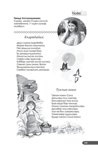 125
Тевиде Хатламаджиева,
Судакъ шеэри 3­нджи миллий
мектебининъ 11­нджи сыныф
талебеси
Къартбабам
Деди манъа къартбаба:
«Керек балам окъумагъа,
Пек акъыллы олмагъа.
Илим алып омюр бою,
Бу дюньяда яшамагъа.
Намуслы инсан олсанъ,
Север­саяр адамлар.
Киббар, къопай инсан олсанъ,
Севмез сени ананъ, Ватан.
Яхшылыкъны къуллансанъ,
Сербест яшарсынъ дюньяда».
Тувгъан коюм
Тувгъан коюм Сала,
Дагълары толу мантар,
Багъларында чокъ алма,
Базы ерде бар чамлар.
Онынъ салкъын чокъракълары,
Дюльбер голь­озенлери.
Узун ве бол сокъакълары,
Эмексевер адамлары,
Будыр меним Сала коюм!
 
