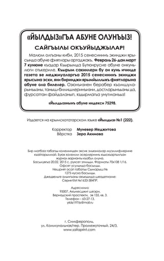Издается на крымскотатарском языке «Йылдыз» №1 (222).
	
Бир матбаа табагъы колеминден эксик эльязмалар муэллифлерине
къайтарылмай. Буюк колемли эсерлернинъ къыскъартылгъан
журнал варианты къабул олуна.
Басылувгъа 20.02. 2015 с. рухсет этильди. Форматы 70х108 1/16.
Офсет усулында басылды.
Нешрият-эсап табагъы Сымарыш №
1275 нусха басылды.
Джедвельге алынгъаны акъкъында шеадетнаме:
Серия КМ №1633-384ПР.
Адресимиз:
95007, Акъмесджит шеэри,
Вернадский проспекти, эв 155, кв. 3.
Телефон – 63-27-13.
yıldız1976s@mail.ru
Муневер Меджитова
Зера Акимова
Корректор
Вёрстка
г. Симферополь,
ул. Коммунальная/пер. Промежуточный, 24/3,
www.saltaprint.com
«Йылдыз»гъа абуне олунъыз!
Сайгъылы окъуйыджылар!
Малюм олгъаны киби, 2015 сенесининъ экинджи яры­
сындаабунефиятларыартаджакъ. Февраль26-данмарт
7 кунюне къадар Къырымда Бутюнрусие абуне онкунь­
люги отькериле. Къырым сакинлери бу он кунь ичинде
газета ве меджмуаларгъа 2015 сенесининъ экинджи
ярысынаэски,янибиринджиярымйыллыкъфиятларына
абуне ола билелер. Озюнъизнен берабер къомшула­
рынъызны,таныш-билишлеринъизни,достларынъызныда,
фурсаттан файдаланып, яздырмагъа унутманъыз!
«Йылдыз»нынъ абуне индекси 75298.
 