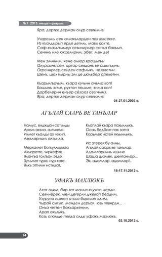 №1 2015 январь – февраль
14
Яра, дертке дерман олур севгимиз!
Учарсынь сен алчакълардан пек юксекте.
Из къалдырып ерде дегиль, мавы кокте.
Саф къальплилер севинирлер санъа бакъып.
Сенинъ иле юкселирим, эбет, мен де!
Мен эминим, кене омюр ярашыгъы
Олурсынь сен, артар севданъ ве ашыгъынъ.
Огренирлер сенден сафлыкъ, незакетни.
Шенъ, шох йырны эм де дюльбер арекетни.
Къарылгъачым, къара кучьни анъма коп!
Башынъ эгме, рухтан тюшме, янма коп!
Дарбелерни енъер сёзсюз сезгимиз.
Яра, дертке дерман олур севгимиз!
04-27.01.2003 с.
АГЪЛАЙ СААРЬ ВЕ ТАНЪЛАР
Намус, видждан сатылды
Арам акъча, алтынгъа.
Икмет къалды ах чекип,
Аякъларнынъ алтында.
Мерхамет богъулмакъта
Акъаретте, чиркефте.
Ялангъа толгъан эвде
Зульмет тура, нур кете.
Ялкъ эттими истидат,
Къаплай къара пахыллыкъ.
Осал бедбахт пак затта
Корьмек истей якъынлыкъ.
Ис этерек бу алны,
Агълай саарь ве танълар.
Адамларнынъ ишине
Шаша шамек, шейтанлар...
Эх, адамлар, адамлар!..
16-17.11.2012 с.
УФАКЪ МАХЛЮКЪ
Атта эдим, бир зат манъа къучакъ керди.
Севинерек, мен дегерли джевап бердим,
Узуруна ишнен атсыз баргъан эдим,
Чырай сытып, менден деръал юзь чевирди...
Онъа четтен бакъаркеним,
Арап акълыкъ,
Козь огюмде пейда олды уфакъ махлюкъ.
03.10.2012 с.
 