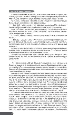 №1 2015 январь – февраль
16
– Эвимиз бойле къалабалыкъ, – деди Азифе ханым, – отурып, бир
шейхусусындаджиддийлакъырдыэтмекнинъчаресиолурмыэкен?
Менимдже, келеджек джумаэртеси корюшсек, насыл олур?
О, меним уйгъунсыз вакъытта кельгенимден пек раатсызланды,
бойле олып чыкъкъаны ичюн афу сорады.
– Ёкъ! Ёкъ! – дедим мен, – ич раатсыз олманъыз. Мен, сиз деге­
нинъиз киби, огюмиздеки джумаэртеси куню кене келирим.
Мен азбаргъа чыкъмагъа ниетленгенде, сет устюнде отургъан
муляйим черели, кестане ренк сачлы къыз дикъкъатымны джельп
этти. Азифе буны эследи:
– Къызым Диляра, – деди манъа, – рахметли Алиме тизесине пек
ошай.
– Догъру! – дедим мен, – Алименинъ озюни корьмесем де, су­
ретине бакъкъанда, къызынъызны бир кереден Алимеге ошаттым.
Аптенъизден сизге тюс къалгъан. Барсын, онынъ руху Дилярада
яшасын.
Манъа отурмакъны теклиф эттилер. Лякин менде яшлар-къызлар
даиресинде отурылгъан вакъыт чокътан кечкен. О себептен ишим
чокълугъыны маначыкъ этип сагълыкълаштым.
Янъыёл Ташкенттен пек узакъ дегиль. Автобуста йигирми беш
дакъкъалыкъ ёл. Айтылгъан куню кельдим. Субетимиз бутюн кунь
девам этти.
1941 сенеси июнь 22-де башлангъан дженк совет халкъынынъ
бахытлы омрюне буюк фелякетлер, мисли ёкъ фаджиалар кетир­
гени киби, Абденнановларнынъ аилесини де матемлерге къойды.
РевидеабайнынъогъулларыИсмаил,Муедин,Аедин,торуныАлиме,
эписи джебэге кеттилер.
НемсеарбийкучьлериКъырымнызаптэткенсонъ,гитлерджикон­
трразведкабуярымададасоветватанперверлериниавлап,оларны
якъалап, джезалап башлады ве джанаварлыкънынъ сонъу олмады.
Иш ойле экен, Керчь ярымадасында Джермай-Къашыкъ коюнде
Алиме ве Стася адлы эки къыз пейда ола. Алиме озь этрафында
догъмуш ве ишанчлы адамларны топлап, немсе баскъынджыла­
рына къаршы иш корюджи ватанперверлернинъ гизли тешкилятыны
усулгъа кетире. Бу адамларнынъ бирисининъ къатиллиги себебин­
ден, тешкилят азалары эляк олалар. Тек бир адам сагъ къала.
–СизменденАлимеаптемнинънасылишлеряпкъаныныбильмек
истейсинъиз. Мен о вакъыт, та 1943 сенеси, он дёрт яшында осьмюр
эдим, – деди Азифе, – Алиме аптемнинъ джиддий, гизли ишлернен
мешгъульолгъаныны,эльбетте,сезеэдим.Олартопланып,биршей­
лер акъкъында лакъырды эткенде, эвнинъ янында невбетчилик япа
эдим. Барып да якъында ябаний киши корюнсе, тез-тез сипиркини
алып, тоз-думан котерип, азбарны сипире башлай эдим. Лякин
аптемден: «Сиз не япасынъыз, не акъкъында лакъырды этесинъиз?»,
депсорамайэдим.Оменипексевеэди.«Ах,менимсёздинълеген,
 