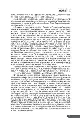 17
акъыллы кадячыгъым», дей тургъан эди манъа, мен де онъа: «Айса!
Пионер олгъан сонъ...», деп джевап бере эдим.
Азифе отуз еди йыл эвельси олгъан вакъианы бойле хатырлай. О,
озюни тыштан сакин корьсетмек истей, ичиндеки дуйгъулары исе
онынъ юзюне чыкъа, муляйимлигини боза. Сеси бирден къарыла,
амма Азифе девам эте:
– Беля умютсизден келе, дейлер. Бу догъру. Гедженинъ бир маа­
линдежандармериякишилерикелип,эвимизниаст­устьэтиптинтти.
Алиме аптемни ве онынъ достларыны арабаларгъа отуртып, алып
кеттилер. Заваллы анам (биз догъмуш анамыздан эрте марум
олгъан эдик. Бизлерни Ревиде къартанам бакъып осьтюрди. О, пек
мераметлиэди.Сонъкилокъмаотьмегинибизлерненболюшти.Биз
онъа ана дей, оны севе­сая эдик! Шимди о да ёкъ). Анам фигъан
къопарып агълады. Оларны алып кеткен сонъ, бизлерни де алып
кетмегекелирлердеп,къоркъушаэдик.КимердеЭльтигенбеттетоп
патласа, анамыз: «Бу бизимкилернинъ давушы... Тезден озюмизинъ­
килер келеджек», деп бизни тынчландыра эди. Шай этип, умютнен
яшадыкъ. Эр кунюмиз бизим ичюн дешет эди. Ниает, 1944 сенеси
он биринджи апрельде душман аскерлерининъ теляш котерип,
къачкъанларыныкорьдик.Онэкинджиапрельдесоветаскерлерини
сынъырсыз къуванчнен къаршыладыкъ. Шу куню совет аскерлери
Керчь ярымадасыны душмандан азат этти. Немселерни къувалап
Феодосия ве Джанкой якъларгъа кетти. Бизим козьлеримиз ёлларда
къалды. Алимемизни, онынъ достларыны бекледик. Куньлер йыллар
киби корюнди. Сабырымыз тюкенди. Эп бекледик.
Бир къач куньден сонъ коюмизнинъ гъарп тарафына, чёль ичине
ПО­2самолётыкелипкъонды.Самолёттакельгенарбийкишибизим
фамилияларымызны сораштырып­араштырып, эвимизге кельди.
– Меним фамилиям Захаров, – деп такъдим этти озюни.
Шу арада аптемнинъ айткъанлары эсиме тюшти. О, февраль
айынданасылдыртерентюшюнджелеричинде,геджелерираатсыз
юкълагъан эди. Бир кере мени янына чагъырып отуртты: «Сен, къар­
дашым, энди ич бир шей анъламагъан кучюк бала дегильсинъ, он
дёрт яшында къызсынъ. Чокъ шейлерге озюнънинъ де акъылынъ ете.
Меним айтаджакъларымны озюнъ биль, эсинъде тут. Лякин кимсеге
бир сёз айтма. Мени мында, Джермай­Къашыкъкъа озь разылыгъ­
ымнен ёлладылар. Мени арбий киши Захаров гизли разведка ичюн
азырлап, мында ёллады. О киши, Ревиде анамызны, меним къар­
дашларым Азифе ве Ферузе Абденнанова экенлигини пек яхшы
биле. Меним шахсий весикъамда сизлернинъ адларынъыз ве къай­
да яшагъанынъыз язылы. Эгер, барып да манъа бир шейлер олса,
хусусий Денъизяны Ордусында Захаров аркъадашны тапарсынъыз,
Онъа мураджаат этерсинъиз. О сизинъ ичюн лязим эр шейни япар!»
дегензди.АммашимдиЗахаровнынъозюбизлерникъыдырыптапты.
«Не къадар яхшы адам экен», деп тюшюндим мен. Захаров меним
тюшюнджелеримни анълагъан киби, озюнинъ Алименен якъындан
таныш экенини сёйледи.
 
