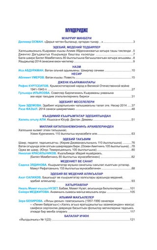 Мундеридже
МУАРРИР МИНБЕРИ
Дилявер ОСМАН. «Дерья четтен быланыр, ортадан тынар…».....................................3
ЭДЕБИЙ, МЕДЕНИЙ ТЕДБИРЛЕР
Халкъымызнынъ Къараман къызы Алиме Абденнановагъа хатыра ташы тикленди ..5
Дженгиз Дагъджыгъа Къырымда башташ къоюлды ........................................7
Бала шаири Билял Мамбетнинъ 80 йыллыгъына багъышлангъан хатыра акъшамы ..8
Языджылар2014сенесине екюн чектилер ..............................................................................9
НАЗМ
Иса АБДУРАМАН. Ватан ольчей адымымны. Шиирлер сечими .................................10
НЕСИР
Аблямит УМЕРОВ. Ватан къызы. Повесть .......................................................................15
Дженк къараманлары
Рефик КУРТСЕИТОВ. Крымскотатарский народ в Великой Отечественной войне
	 1941-1945 гг. .......................................................................................................27
Гульнара ИЛЬЯСОВА. Советлер Бирлигининъ Къараманы унванына
	 эки кере такъдим этильгенлернинъ бириси ...................................................31
ЭДЕБИЯТ МЕСЕЛЕЛЕРИ
Урие ЭДЕМОВА. Эдебият исрарлыкънен чалышмакъны талап эте. Несир 2014 .....37
Риза ФАЗЫЛ. 2014 сенеси шиириетимиз .....................................................................48
КЪАДИМИЙ КЪЫРЫМТАТАР ЭДЕБИЯТЫНДАН
Халиль огълу АЛИ. Къысса-и Юсуф. Дестан. Девамы ...............................................51
МИЛЛИЙ КИТАПХАНЕМИЗНИНЪ АРХИВЛЕРИНДЕН
Халкъына хызмет эткен тильшынас.
	 Усеин Куркчининъ 110 йыллыгъы мунасебети иле............................................63
ЭДЕБИЙ ТАКЪВИМ
Шаир, педагог, тедкъикъатчы. (Керим Джаманакълынынъ 110 йыллыгъына) ...........76
Ватан огърунда эляк олгъан шаирлерден бири. (Осман Амитнинъ 105 йыллыгъына) ...78
Оджа ве шаир. (Юнус Темиркъаянынъ 100 йыллыгъына) ..........................................80
Николай КРАСИЛЬНИКОВ. Къальбимде эбедий яшайджакъ.
	 (Билял Мамбетнинъ 80 йыллыгъы мунасебетинен) ......................................82
МЕДЕНИЕТ ВЕ САНАТ
Садиха ЗЯДИНОВА. Къырымтатар музыка санатыны сакълап къалгъан усталар.
	 Мамут Рефатовнынъ 155 йыллыгъы мунасебетинен .....................................88
ЭДЕБИЙ ВЕ МЕДЕНИЙ АЛЯКЪАЛАР
Ахат САЛИХОВ. Башкъырт ве къырымтатар халкълары арасында медений,
	 эдебий алякъалар ............................................................................................93
ХАТЫРЛАВЛАР
Ниаль Мемет къызы НУЗЕТ. Бабам, Мемет Нузет, акъкъында бильгенлерим .........101
Сейяре МЕДЖИТОВА. Анамнынъ сымасы манъа мешъаль олды .............................105
ИЛЬМИЙ МАКЪАЛЕЛЕР
Зера БЕКИРОВА. «Янъы дюнья» газетасынынъ (1957-1990 сенелери
	 – «Ленин байрагъы») «Халкъ агъыз яратыджылыгъы хазинесинден» махсус
	 саифеси сюргюнлик девринде басылгъан фольклор метинлерини тедкъикъ
	 этювде бир менба оларакъ ............................................................................117
БАЛАЛАР ИЧЮН
«Йылдызчыкъ» № 1(22) .................................................................................................121
 