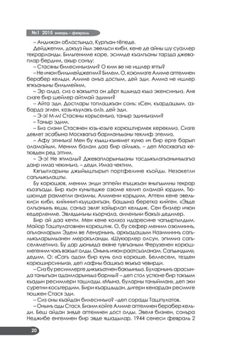 №1 2015 январь – февраль
20
– Андижан областында, Кургъан-тёпеде.
Дейджегим, докъуз йыл эвельси киби, кене де айны шу суаллер
текрарланды. Бильгениме коре, эсимде къалгъаны тарзда джева­
плар бердим, ахыр сонъу:
– Стасяны билесинъизми? О ким ве не ишлер япты?
–Неичюнбильмейджегим?Билем.О,коюмизгеАлимеаптемнен
берабер кельди. Алиме онъа достым, дей эди. Амма не ишлер
япкъаныны бильмейим.
– Эр алда, сиз о вакъытта он дёрт яшында къыз экенсинъиз. Аня
сизге бир шейлер айтмай эдими?
– Айта эди. Достлары топлашкъан сонъ: «Сен, къардашым, аз­
барда эглен, козь-къулакъ ол!», дей эди.
– Э-э! М-м! Стасяны корьсенъиз, таныр эдинъизми?
– Таныр эдим.
– Биз сизни Стасянен юзь-юзьге корюштирмек керекмиз. Сизге
девлет эсабына Москвагъа барманъызны теклиф этемиз.
– Афу этинъиз! Мен бу къыш-къиямет куню ич бир ерге барып
оламайым. Меним балам даа бир айлыкъ, – деп Москвагъа ке­
тювден ред эттим.
– Э-э! Не япмалы? Джевапларынъызны тасдыкълагъанынъызгъа
даир имза чекинъиз, – деди. Имза чектим.
Кягъытларыны джыйыштырып портфелине къойды. Незакетли
сагълыкълашты.
Бу корюшюв, меним энди эппейи ятышкъан яныгъымны текрар
къозгъады. Бир къач куньгедже озюме келип оламай юрдим. Тю­
шюмде рахметли анамны, Алимени корьдим. Аптем кене эвель­
киси киби, кийинип-къушангъан, башына беретка кийген. «Эвде
олгъанынъ яхшы, санъа эвлят хайырлап кельдик. Сен бизлер ичюн
кедерленме. Эвлядынъны къорчала, аиленъни бакъ!» дедилер.
Бир ай даа кечти. Мен кене колхоз идаресине чагъыртылдым.
Майор Ташпулатовнен корюштик. О, бу сефер меним озюмнинъ,
огъланларым Эдем ве Ленурнынъ, аркъадашым Назимнинъ сагъ­
лыкъларымызнен меракъланды. «Шукюрлер олсун, эпимиз сагъ-
селяметмиз. Бу дар дюньяда екяне тувгъаным Ферузенен корюш­
мегенимчокъвакъытолды.Онынъичюнраатсызланам.Сагъындым»,
дедим. О: «Сагъ адам бир кунь ола корюше. Беллесем, тезден
корюширсинъиз», деп лафны башкъа якъкъа чевирди.
– Сиз бу ресимлерге дикъкъатнен бакъынъыз. Буларнынъ арасын­
да таныгъан адамларынъыз бармы? – деп стол устюне бир такъым
къадын ресимлери ташлады. «Мына, буларны таныйман», деп эки
суретни косьтердим. Бири къаршыдан, дигери кенардан ресимге
тюшкен Стася эди.
– Сиз оны къайдан билесинъиз? –деп сорады Ташпулатов.
– Онынъ ады Стася. Бизим койге Алиме аптемнен берабер кель­
ди. Беш айдан зияде аптемнен дост олды. Эвеля бизнен, сонъра
Неджибе енгемнен бир эвде яшадылар. 1944 сенеси февраль 2
 