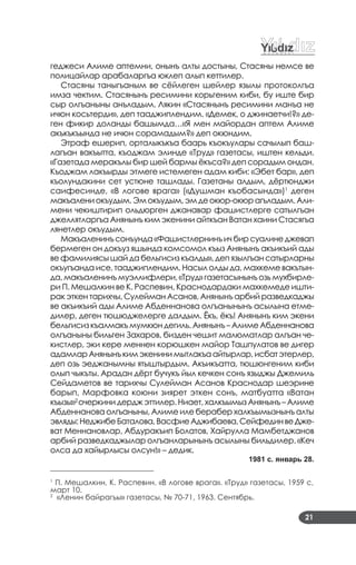 21
геджеси Алиме аптемни, онынъ алты достыны, Стасяны немсе ве
полицайлар арабаларгъа юклеп алып кеттилер.
Стасяны таныгъаным ве сёйлеген шейлер язылы протоколгъа
имза чектим. Стасянынъ ресимини корьгеним киби, бу иште бир
сыр олгъаныны анъладым. Лякин «Стасянынъ ресимини манъа не
ичюн косьтерди», деп тааджиплендим. «Демек, о джинаетчи!?» де­
ген фикир доланды башымда…«Я мен майордан аптем Алиме
акъкъкъында не ичюн сорамадым?» деп окюндим.
Этраф ешерип, орталыкъкъа баарь къокъулары сачылып баш­
лагъан вакъытта, къоджам элинде «Труд» газетасы, иштен кельди.
«Газетада меракълы бир шей бармы ёкъса?» деп сорадым ондан.
Къоджам лакъырды этмеге истемеген адам киби: «Эбет бар», деп
къолундакини сет устюне ташлады. Газетаны алдым, дёртюнджи
саифесинде, «В логове врага» («Душман къобасында»)1
деген
макъалениокъудым.Эмокъудым,эмдеокюр­окюрагъладым.Али­
мени чекиштирип ольдюрген джанавар фашистлерге сатылгъан
джеллятларгъа Анянынъ ким экенини айткъан Ватан хаини Стасягъа
лянетлер окъудым.
Макъаленинъсонъунда«Фашистлернинъичбирсуалинеджевап
бермеген он докъуз яшында комсомол къыз Анянынъ акъикъий ады
ве фамилиясы шай да бельгисиз къалды», деп язылгъан сатырларны
окъугъанда исе, тааджиплендим. Насыл олды да, махкеме вакътын­
да, макъаленинъ муэллифлери, «Труд» газетасынынъ озь мухбирле­
ри П. Мешалкин ве К. Распевин, Краснодардаки махкемеде ишти­
рак эткен тарихчы, Сулейман Асанов, Анянынъ арбий разведкаджы
ве акъикъий ады Алиме Абденнанова олгъанынынъ асылына етме­
дилер, деген тюшюджелерге далдым. Ёкъ, ёкъ! Анянынъ ким экени
бельгисиз къалмакъ мумкюн дегиль. Анянынъ – Алиме Абденнанова
олгъаныны бильген Захаров, бизден чешит малюматлар алгъан че­
кистлер, эки кере меннен корюшкен майор Ташпулатов ве дигер
адамларАнянынъкимэкенинимытлакъаайтырлар,исбатэтерлер,
деп озь эеджанымны ятыштырдым. Акъикъатта, тюшюнгеним киби
олып чыкъты. Арадан дёрт бучукъ йыл кечкен сонъ языджы Джемиль
Сейдаметов ве тарихчы Сулейман Асанов Краснодар шеэрине
барып, Марфовка коюни зиярет эткен сонъ, матбуатта «Ватан
къызы»2
очеркини дердж эттилер. Ниает, халкъымыз Анянынъ – Алиме
Абденнанова олгъаныны, Алиме иле берабер халкъымызнынъ алты
эвляды:НеджибеБаталова,ВасфиеАджибаева,СейфединвеДже­
ват Меннановлар, Абдуракъип Болатов, Хайрулла Мамбетджанов
арбий разведкаджылар олгъанларынынъ асылыны бильдилер. «Кеч
олса да хайырлысы олсун!» – дедик.
1981 с. январь 28.
____________________________
1
П. Мешалкин, К. Распевин. «В логове врага». «Труд» газетасы, 1959 с,
март 10.
2
«Ленин байрагъы» газетасы, № 70­71, 1963. Сентябрь.
 