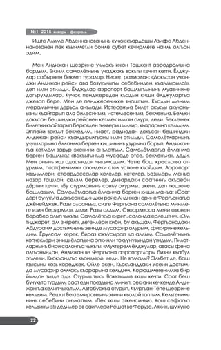 №1 2015 январь – февраль
22
Иште Алиме Абденнанованынъ кучюк къардашы Азифе Абден­
нанованен пек къыйметли бойле субет кечирмеге наиль олгъан
эдим.
Мен Андижан шеэрине учмакъ ичюн Ташкент аэродромына
бардым. Бизим самолётнынъ учаджакъ вакъты кечип кетти. Ёлджу­
лар сабырнен беклеп туралар. Ниает, радиодан: «Докъсан учюн­
джи Андижан рейси ава бозукълыгъы себебинден, къалдырыла!»,
деп илян этильди. Ёлджулар аэропорт башлыгъынынъ муавинине
догърулдылар. Кучюк пенджереден къадын киши ёлджуларгъа
джевап бере. Мен де пенджеречикке янаштым. Къадын меним
мерамымны деръал анълады. Истесенъиз билет акъкъы акъчанъ­
ызны къайтарып ала билесинъиз, истемесенъиз, бекленъиз. Бельки
докъсан бешинджи рейснен кетмек имкян олур», деди. Беклемек
билетникъайтарыпберювденэльверишлидир,къарарынакельдим.
Эппейи вакъыт бекледим, ниает, радиодан докъсан бешинджи
Андижан рейси къалдырылгъаны илян этильди. Самолётларнынъ
учушларына ёлланма берген кишининъ узурына барып, Андижан­
гъа кетмем зарур экенини анълаттым. Самолётларгъа ёлланма
берген башлыкъ: «Вакъытынъыз мусааде этсе, бекленъиз», деди.
Мен онынъ иш одасындан чыкъмадым. Четте бош креслогъа от­
урдым, портфелимни огюндеки стол устюне къойдым. Аэропорт
хадимлери, стюардессалар келелер, кетелер. Базылары манъа
назар ташлай, селям берелер. Дивардаки саатнинъ акъреби
дёртни кечти. «Бу отурманынъ сонъу олурмы. экен», деп тюшюне
башладым. Самолётларгъа ёлланма берген киши манъа: «Саат
дёрт бучукъта докъсан единджи рейс Андижан ерине Фергъанагъа
джёнейджек. Разы олсанъыз, сизге Фергъана самолётына минме­
ге изин берирмиз», деди. Разы олдым. Стюардесса мени озюнен
берабер алып чыкъты. Самолёткъа кирип, салонда ерлештим. «Эм
тиджарет, эм зиярет», дегенлери киби, бу акъшам Фергъанадаки
Абдураим достымнынъ эвинде мусафир олурым, фикирине кель­
дим. Ёрулсам керек, бираз юкъусырап да алдым. Самолётнынъ
копчеклери эниш ёлагъына эпкинли токъунувындан уяндым. Пилот­
ларнынъ бири салонгъа чыкъты. «Мухтерем ёлджулар, авасы фена
олгъанындан, Андижан ве Фергъана аэропортлары бизни къабул
этмеди. Къокъандгъа къондыкъ», деди. Не япмалы? Эльбет де, баш
язысыны козь кореджек. Ойле экен, Къокъанддаки Усеин достым­
да мусафир олмакъ къарарына кельдим. Корюшмегенимиз бир
йылдан зияде эди. Отурыштыкъ. Вакътымыз яхшы кечти. Саат беш
бучукътатурдым, саат еди поездынаминип,секизни кечкенде Анди­
жангъа келип чыкътым. Автобускъа отурып, Къургъан-Тёпе шеэрине
кельдим. Решат Бектемировнынъ эвини къолай таптым. Кельгеним­
нинъ себебини анълаттым. «Пек яхшы эткенсинъиз. Хош сефагъа
кельдинъиз!» дедилер эв саиплери Решат ве Ферузе. Лякин, шу куню
 