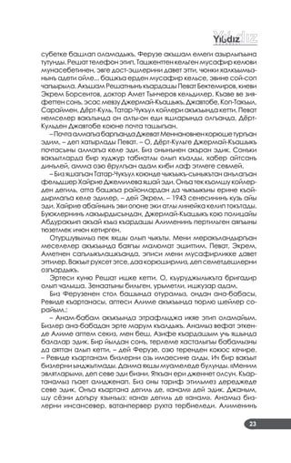 23
субетке башлап оламадыкъ. Ферузе акъшам емеги азырлыгъына
тутунды. Решат телефон этип, Ташкенттен кельген мусафир келюви
мунасебетинен, эвге дост­эшлерини давет этти, чюнки халкъымыз­
нынъ адети ойле... башкъа ерден мусафир кельсе, эвине сой­соп
чагъырыла. Акъшам Решатнынъ къардашы Певат Бектемиров, киеви
Экрем Борсеитов, доктор Амет Тынчеров кельдилер. Къаве ве зия­
феттенсонъ,эсасмевзуДжермай­Къашыкъ,Джавтобе,Коп­Такъыл,
Сараймен, Дёрт­Куль, Татар­Чукъул койлери акъкъында кетти. Певат
немселер вакътында он алты­он еди яшларында олгъанда, Дёрт­
Кульден Джавтобе коюне почта ташыгъан.
–ПочтаалмагъабаргъандаДжеватМеннановненкорюшетургъан
эдим, – деп хатырлады Певат. – О, Дёрт­Кульге Джермай­Къашыкъ
почтасыны алмагъа келе эди. Биз онынънен акъран эдик. Сонъки
вакъытларда бир худжур табиатлы олып къалды, хабер айтсанъ
динълей, амма озю ёрулгъан адам киби лаф этмеге севмей.
– Биз яшагъан Татар­Чукъул коюнде чыкъыкъ­сыныкътан анълагъан
фельдшерХайриеДжемилеваяшайэди.Онъатеккъомшукойлер­
ден дегиль, атта башкъа районлардан да чыкъыкъны ерине къой­
дырмагъа келе эдилер, – дей Экрем. – 1943 сенесининъ кузь айы
эди. Хайрие абайнынъ эви огюне эки атлы линейка келип токътады.
Буюклернинъ лакъырдысындан, Джермай­Къашыкъ кою полицайы
Абдуракъип акъай къыз къардашы Алименинъ пертильген аягъыны
тюзетмек ичюн кетирген.
Отуршувымыз пек яхшы олып чыкъты. Мени меракъландыргъан
меселелер акъкъында баягъы малюмат эшиттим. Певат, Экрем,
Аметнен сагълыкълашкъанда, эписи мени мусафирликке давет
эттилер.Вакъытрухсетэтсе,даакорюширмиз,депсеметдешлерни
озгъардыкъ.
Эртеси куню Решат ишке кетти. О, къуруджылыкъта бригадир
олып чалыша. Зенаатыны бильген, урьметли, ишкузар адам.
Биз Ферузенен стол башында отурамыз, ондан ана­бабасы,
Ревиде къартанасы, аптеси Алиме акъкъында тюрлю шейлер со­
райым.:
– Анам­бабам акъкъында этрафлыджа икяе этип оламайым.
Бизлер ана­бабадан эрте марум къалдыкъ. Анамыз вефат эткен­
де Алиме аптем секиз, мен беш, Азифе къардашым учь яшында
балалар эдик. Бир йылдан сонъ, терлеме хасталыгъы бабамызны
да аяттан алып кетти, – дей Ферузе, озю теренден кокюс кечире.
– Ревиде къартанам бизлерни озь имаесине алды. Ич бир вакъыт
бизлерни ынджытмады. Даима яхшы муамеледе булунды. «Меним
эвлятларым», деп севе эди бизни. Яткъан ери дженнет олсун. Къар­
танамыз гъает алидженап. Биз оны тариф этильмез дереджеде
севе эдик. Онъа къартана дегиль де, «анам» дей эдик. Джаным,
шу сёзни догъру язынъыз: «ана» дегиль де «анам». Анамыз биз­
лерни инсансевер, ватанпервер рухта тербиеледи. Алименинъ
 