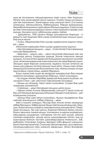 25
нинъ ве Алименинъ такъдирлеринъиз гъает муим. Мен Къургъан­
Тёпеге чокъ заметлернен келип чыкътым. Сизнен таныш олгъаным­
дан пек мемнюним. Заметлерим энди унутылып кетти. Сиз манъа
инанынъыз, Месельменинъ, бабанъызнынъ, Ревиде ананъызнынъ,
Неджибеенгенъизнинъсуретлерини багъышладынъыз. О ресимлер
ве икяе эткен вакъиаларынъыз меним ичюн къыйметли ядикяр олып
къалыр. Мумкюн олса, субетимизни девам этейик.
– Дейджегим, 1955 сенеси баарь куньлерининь биринде – о
вакъытта мен Къургъан­Тёпе шеэр китапханесинде чалыша эдим,
бир киши келип:
– Сизни, Абденнанова Ички ишлер идаресининъ хадими чагъы­
ра, – деди.
Менимнен корюшкен Ички ишлер идаресининъ хадими:
–МенМоскваданкельдим,–деди.–СизгеАнявеСтасяакъкъында
суаллер береджегим.
– Беринъиз, – дедим мен, – лякин немселер вакътында мен озь
коюмизде дегиль, Къарангъыт коюнде Эмине тиземнинъ эвинде
яшадым. Алиме аптем Джермай­Къашыкъкъа кельгенини эшиткен
сонъ, аптемнен корюшмек ичюн коюмизге эки кере баргъан эдим.
Экинджи кере баргъан кунюмнинъ геджеси Алиме аптемни ве
онынъ достларыны гестапо якъалап алып кетти. Онынъ ичюн аптем
акъкъында бильгенимден бильмегеним чокъ. Манъа малюм олгъан
адиселерни сорасанъыз, джевап беририм.
Киши манъа юзю огден ве кенардан чыкъарылгъан бир къадын
суретини косьтерди. Дикъкъатнен бакътым, танып оламадым.
– Бу къадын Анянен берабер Джермай­Къашыкъта яшагъан, ча­
лышкъан Стася – деп, ресимни пармагъынен косьтерди.
– Бельки де ойледир. Лякин танып оламайым. Сизден бир шей
сорамакъ мумкюнми?
– Соранъыз, – деди Москвадан кельдим деген киши.
– Меним аптем Алиме Абденнанова сагъмы? О акъта сизге не
белли? Айтынъыз! Догърусыны айтынъыз! Менден гизлеменъиз, – деп
козьяшымны сильдим.
– Шимди бир шей айтып оламайым. Ишини тешкеремиз, бир
шейлер анълашылса, хабер этермиз, – деди.
Мен о кишиге инандым. Йыллар бою Алиме аптем акъкъында
хабербекледим.Хаберерине«Труд»газетасыныкетирдилер.Окъу­
дым. Бутюн кечмиш омюрим козьлеримнинъ огюнден кечти. Окюр­
окюр агъладым. Тек мен дегиль, Къургъан­Тёпенинъ бутюн эалиси
бизим эвимизге тазиеге кельди. Алименинъ эллерини къайыргъан,
аякъларыны сындыргъан, сачларыны топ­топ узип алгъан, резина
сопанен котеклеген, демир наллы чызмаларынен таптап, оны ал
къанларгъа боягъан гестапо джанаварларына Михельсон, Зуб,
Дубогрей, Оленченко, Куприш, Бекаури3
киби фашист мельунла­
рына лянетлер окъуйлар. О куньлер тувгъанларымыз, достларымыз,
семетдешлеримиз ичюн матемге чевирильди. Эписи бизлернен
____________________________
3
«Душман къобасында», «Труд» газетасы, 1959 с. март 10.
 