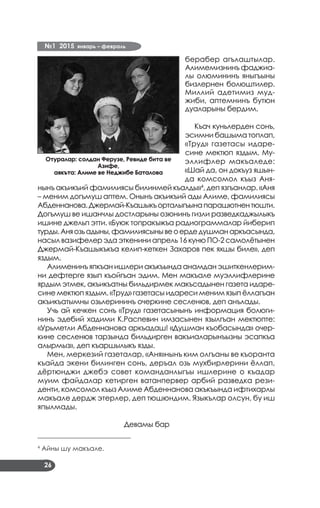 №1 2015 январь – февраль
26
берабер агълаштылар.
Алимемизнинъ фаджиа­
лы олюмининъ яныгъыны
бизлернен болюштилер.
Миллий адетимиз муд­
жиби, аптемнинъ бутюн
дуаларыны бердим.
Къач куньлерден сонъ,
эсимни башыма топлап,
«Труд» газетасы идаре­
сине мектюп яздым. Му­
эллифлер макъаледе:
«Шай да, он докъуз яшын­
да комсомол къыз Аня­
нынъ акъикъий фамилиясы билинмей къалды»4
, деп язгъанлар. «Аня
– меним догъмуш аптем. Онынъ акъикъий ады Алиме, фамилиясы
Абденнанова.Джермай-Къашыкъорталыгъынапарашютнентюшти.
Догъмуш ве ишанчлы достларыны озюнинъ гизли разведкаджылыкъ
ишине джельп этти. «Буюк топракъ»къа радиограммалар йиберип
турды.Аняозьадыны,фамилиясынывеоердедушманаркъасында,
насыл вазифелер эда эткенини апрель 16 куню ПО-2 самолётынен
Джермай-Къашыкъкъа келип-кеткен Захаров пек яхшы биле», деп
яздым.
Алименинъ япкъан ишлери акъкъында анамдан эшиткенлерим­
ни дефтерге язып къойгъан эдим. Мен макъале муэллифлерине
ярдым этмек, акъикъатны бильдирмек макъсадынен газета идаре­
сине мектюп яздым. «Труд» газетасы идареси меним язып ёллагъан
акъикъатымны озьлерининъ очеркине сесленюв, деп анълады.
Учь ай кечкен сонъ «Труд» газетасынынъ информация болюги­
нинъ эдебий хадими К.Распевин имзасынен язылгъан мектюпте:
«Урьметли Абденнанова аркъадаш! «Душман къобасында» очер­
кине сесленюв тарзында бильдирген вакъиаларынъызны эсапкъа
алырмыз», деп къаршылыкъ язды.
Мен, меркезий газеталар, «Аня»нынъ ким олгъаны ве къоранта
къайда экени билинген сонъ, деръал озь мухбирлерини ёллап,
дёртюнджи джебэ совет команданлыгъы ишлерине о къадар
муим файдалар кетирген ватанпервер арбий разведка рези­
денти, комсомол къыз Алиме Абденнанова акъкъында ифтихарлы
макъале дердж этерлер, деп тюшюндим. Языкълар олсун, бу иш
япылмады.
Девамы бар
____________________________
4
Айны шу макъале.
Отуралар: солдан Ферузе, Ревиде бита ве
Азифе,
aякъта: Алиме ве Неджибе Баталова
 