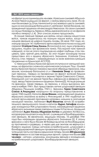 №1 2015 январь – февраль
28
на фронт ушло одиннадцать человек. Из восьми сыновей Абдулла-
Асана Перия ушедших на фронт, с войны вернулось трое. Из се­
мьи Келямовых (д.Опук Ленинский р-он) воевало шесть сыновей,
один из них командир батальона ст.лейтенант Запай Келямов, на­
гражденный орденом «Александра Невского». Из семи сыновей
из семьи Ниязовых (д.Терекли-Абаш Джанкойский р-н) на фронте
погибло пятеро[1,с.4]. Этот список можно продолжать.
В самые тяжелые первые дни войны, когда лавины нацистских
войск, танков надвигались на позиции наших войск, когда не­
мецкая авиация не давала поднять головы, 24 июня 1941 года, ко­
мандир орудия 141 гаубичного артиллерийского полка младший
сержант Усейнов Саид Халиль (Ялтинский р-он), один управляясь
орудием, подбил три вражеских танка. Последний танк прямой
наводкой, а после этого подпрыгнув на лафет гаубицы, стал тан­
цевать. Шел третий день войны. За этот подвиг командир полка
представил его к ордену «Красного Знамени». Усейнов Саид
Халиль стал первым – награжденным из всех военнослужащих
призванных из Крымской АССР[2].
С тяжелыми боями Красная армия отступала от западной гра­
ницы, на фронтах сложилась критическая ситуация. Под г. Ельней
воины Красной Армии показали высокие образцы героизма, наш
земляк, командир батальона ст.л-т Люманов Эмир за проявлен­
ный героизм, первым из призванных на фронт жителей Крыма
был представлен посмертно к званию Героя Советского Союза .
Наградной лист на звание Героя был оформлен в феврале 1942
года, звезду Героя заменили орденом Ленина[2]. Но еще раньше
по времени, также первым, за героизм, к этому высокому зва­
нию в ноябре 1941г. был представлен летчик штурмовой авиации
Абдраим Решидов (ноябрь 1941г.). Званием Героя Советского
Союза А.Решидова наградили по второму представлению в
июне 1945 года[2]. Капитан Асан Мамин, награжденный орденом
«Красного знамени» за войну с Финляндией, в 1941 подбитый зе­
нитной артиллерией противника направил машину в скопление
немецкой техники. Лейтенант Якуб Меметов летчик 55 истреби­
тельного авиационного полка и капитан Идрис Лятифов коман­
дир эскадрильи 904 штурмового полка, награжденный орденом
«Красного знамени» также повторили подвиг Н.Гастелло. Младший
лейтенант Аджи-Халиль Абдраман Ахтем из деревни Ай-Василь,
которая располагается над Ялтой, служивший в бомбардировоч­
ной авиации, 46 авиаполка, защищал Москву, 10 декабря 1941
года был награжден орденом «Красного Знамени» [2]. К этому
времени у него было более 40 боевых вылетов на бомбардиров­
ку противника и разведку, а через два дня экипаж не вернулся с
боевого задания. Среди летчиков истребительной, штурмовой и
бомбардировочной авиации призванных из Крымской АССР, зна­
чительную часть составляли крымские татары. Более 300 крымских
татар воевали в составе воздушных армий, среди них более 200
человек – летчики, штурманы, командиры звеньев и эскадрилий,
истребительной штурмовой, бомбардировочной авиации.
 