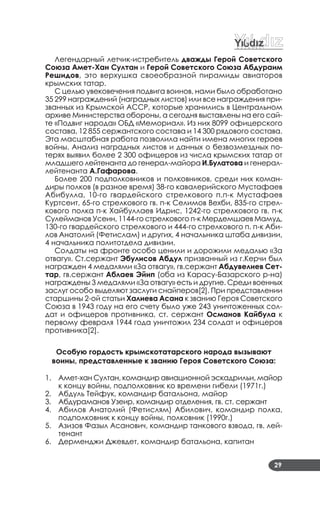 29
Легендарный летчик­истребитель дважды Герой Советского
Союза Амет-Хан Султан и Герой Советского Союза Абдураим
Решидов, это верхушка своеобразной пирамиды авиаторов
крымских татар.
С целью увековечения подвига воинов, нами было обработано
35 299 награждений (наградных листов) или все награждения при­
званных из Крымской АССР, которые хранились в Центральном
архиве Министерства обороны, а сегодня выставлены на его сай­
те «Подвиг народа» ОБД «Мемориал». Из них 8099 офицерского
состава, 12 855 сержантского состава и 14 300 рядового состава.
Эта масштабная работа позволила найти имена многих героев
войны. Анализ наградных листов и данных о безвозмездных по­
терях выявил более 2 300 офицеров из числа крымских татар от
младшего лейтенанта до генерал­майора И.Булатова и генерал­
лейтенанта А.Гафарова.
Более 200 подполковников и полковников, среди них коман­
диры полков (в разное время) 38­го кавалерийского Мустафаев
Абибулла, 10­го гвардейского стрелкового п.п­к Мустафаев
Куртсеит, 65­го стрелкового гв. п­к Селимов Вехби, 835­го стрел­
кового полка п­к Хайбуллаев Идрис, 1242­го стрелкового гв. п­к
Сулейманов Усеин, 1144­го стрелкового п­к Мердемшаев Мамуд,
130­го гвардейского стрелкового и 444­го стрелкового п. п­к Аби­
лов Анатолий (Фетислам) и других, 4 начальника штаба дивизии,
4 начальника политотдела дивизии.
Солдаты на фронте особо ценили и дорожили медалью «За
отвагу». Ст.сержант Эбулисов Абдул призванный из г.Керчи был
награжден 4 медалями «За отвагу», гв.сержант Абдувелиев Сет-
тар, гв.сержант Аблаев Эйип (оба из Карасу­Базарского р­на)
награждены 3 медалями «За отвагу» есть и другие. Среди военных
заслуг особо выделяют заслуги снайперов[2]. При представлении
старшины 2­ой статьи Халиева Асана к званию Героя Советского
Союза в 1943 году на его счету было уже 243 уничтоженных сол­
дат и офицеров противника, ст. сержант Османов Кайбула к
первому февраля 1944 года уничтожил 234 солдат и офицеров
противника[2].
Особую гордость крымскотатарского народа вызывают
воины, представленные к званию Героя Советского Союза:
Амет­хан Султан, командир авиационной эскадрильи, майор1.
к концу войны, подполковник ко времени гибели (1971г.)
Абдуль Тейфук, командир батальона, майор2.
Абдураманов Узеир, командир отделения, гв. ст. сержант3.
Абилов Анатолий (Фетислям) Абилович, командир полка,4.
подполковник к концу войны, полковник (1990г.)
Азизов Фазыл Асанович, командир танкового взвода, гв. лей­5.
тенант
Дерменджи Джевдет, командир батальона, капитан6.
 