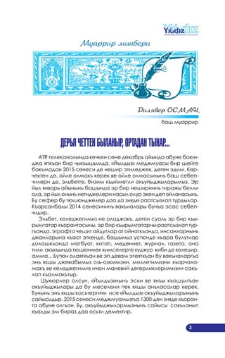 3
Мóаððиð минбеðи
Дилÿвеð ОСМАН,
баш муаррир
дерЬяЧеттенБыланыр,Ортадантынар...
ATR телеканалында кечкен сене декабрь айында абуне боюн­
джа япкъан бир чыкъышымда, «Йылдыз» меджмуасы бир шейге
бакъмадан 2015 сенеси де нешир этиледжек, деген эдим. Кер­
чектен де, ойле олмакъ керек ве ойле олмасынынъ баш себеп­
чилери де, эльбетте, бизим къыйметли окъуйыджыларымыз. Эр
йыл январь айынынъ башында эр бир неширнинъ тиражы белли
ола, эр йыл онынъ нетиджелери насыл олур экен деп ойланасынъ.
Бу сефер бу тюшюнджелер даа да зияде раатсызлап турдылар.
Къарсанбалы 2014 сенесининъ вакъиалары бунъа эсас себеп­
чидир.
Эльбет, келеджегимиз не оладжакъ, деген суаль эр бир къы­
рымтатар къорантасыны, эр бир къырымтатарны раатсызлап тур­
гъанда, этрафта чешит айдутлар ат ойнаткъанда, инсанларнынъ
джанларына къаст эткенде, башымыз устюнде къара булутлар
долашкъанда матбуат, китап, медениет, журнал, газета, ана
тили акъкъында тюшюнмек кимселерге худжур киби де келедир,
амма... Бутюн олаяткъан ве эп девам этеяткъан бу вакъиаларгъа
энъ яхшы джевабымыз озь­озюмизни, миллетимизни къорчала­
макъ ве келеджегимиз ичюн маневий дегерликлеримизни сакъ­
лап къалмакътыр.
Шукюрлер олсун, «Йылдыз»нынъ эски ве янъы къошулгъан
окъуйыджылары да бу меселени пек яхшы анъласалар керек.
Бунынъ энъ яхшы косьтергичи исе «Йылдыз» окъуйыджыларынынъ
сайысыдыр. 2015 сенеси меджмуамызгъа 1300­ден зияде къоран­
та абуне олгъан. Бу, окъуйыджылармызнынъ сайысы сакъланып
къалды эм бираз даа осьти демектир.
 