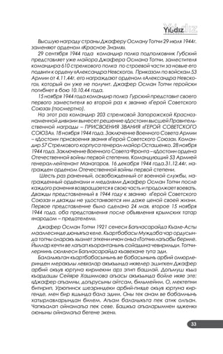 33
Высшую награду страны Джаферу Осману Топчи 29 июля 1944г.
заменяют орденом «Красное Знамя».
29 сентября 1944 года командир полка подполковник Губский
представляет уже майора Джафера Османа Топчи, заместителя
командира 610 стрелкового полка по строевой части за новые его
подвиги к ордену «Александра Невского». Приказом по войскам 53
Армии от 4.11.44г. его награждают орденом «Александра Невско-
го», который он уже не получит. Джафер Осман Топчи геройски
погибнет в бою 10.10.44 года.
15 ноября 1944 года командир полка Гурский представит своего
первого заместителя во второй раз к званию «Герой Советского
Союза» (посмертно).
На этот раз командир 203 стрелковой Запорожской Красноз-
наменной дивизии вынесет решение «Достоин высшей Правитель-
ственной награды – ПРИСВОЕНИЯ ЗВАНИЯ «ГЕРОЙ СОВЕТСКОГО
СОЮЗА». 18 ноября 1944 года. Заключение Военного Совета Армии
– «Достоин присвоения звания «Герой Советского Союза». Коман-
дир 57 Стрелкового корпуса генерал-майор Осташенко. 28 ноября
1944 года. Заключение Военного Совета Фронта – «Достоин ордена
Отечественной войны первой степени». Командующий 53 Армией
генерал-лейтенант Манагаров. 16 декабря 1944 года.31.12.44г. на-
гражден орденом Отечественной войны первой степени.
Шесть раз раненный, освобожденный от военной службы, на-
гражденный орденами и медалями Джафер Осман Топчи после
каждого ранения возвращается в свою часть и продолжает воевать.
Дважды представленный в 1944 году к званию «Герой Советского
Союза» и дважды не удостаивается им даже ценой своей жизни.
Первое представление было сделано 24 мая, второе 15 ноября
1944 года, оба представления после объявления крымских татар
«народом – предателем».
Джафер Осман Топчи 1921 сенеси Багъчасарайда Къале-Асты
мааллесинде дюньягъа келе. Къартбабасы Муждаба чар ордусын-
да топчы оларакъ хызмет эткени ичюн онъа «Топчи» лагъабы бериле.
Йыллар кечти ве лагъап къорантанынъ сойадына чевирильди. Топчи-
лернинъ сюлялеси Багъчасарайда къавехане тута эди.
Балалыкътан къартбабасынынъ ве бабасынынъ арбий омюрле-
ринден меракълы левхалар акъкъында икяелер эшиткен Джафер
арбий окъув юртуна кирмекни арз этип башлай. Догъмуш къыз
къардашы Сейяре Хашимова агъасы акъкъында бойле икяе эте:
«Джафер агъамны, догърусыны айтсам, бильмейим. О, мектепни
битирип, Урюпинск шеэриндеки арбий-пияде окъув юртуна кир-
генде, мен бир яшында бала эдим. Оны тек анам ве бабамнынъ
хатырлавларындан билем. Агъам балалыкъта пек атик олгъан.
Чапкъалап ойнамагъа пек севе. Башкъа агъаларымнен «дженк»
оюныны ойнамагъа бегене экен».
 
