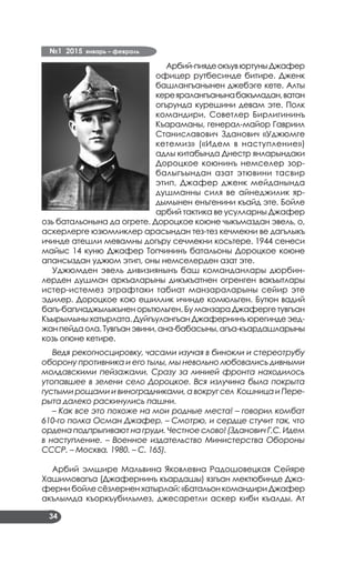 №1 2015 январь – февраль
34
Арбий-пиядеокъувюртуныДжафер
офицер рутбесинде битире. Дженк
башлангъанынен джебэге кете. Алты
кереяралангъанынабакъмадан,ватан
огърунда курешини девам эте. Полк
командири, Советлер Бирлигининъ
Къараманы, генерал-майор Гавриил
Станиславович Зданович «Уджюмге
кетемиз» («Идем в наступление»)
адлы китабында Днестр янларындаки
Дороцкое коюнинъ немселер зор­
балыгъындан азат этювини тасвир
этип, Джафер дженк мейданында
душманны силя ве айнеджилик яр­
дымынен енъгенини къайд эте. Бойле
арбий тактика ве усулларны Джафер
озь батальонына да огрете. Дороцкое коюне чыкъмаздан эвель, о,
аскерлерге юзюмликлер арасындан тез-тез кечмекни ве дагълыкъ
ичинде атешли мевамны догъру сечмекни косьтере. 1944 сенеси
майыс 14 куню Джафер Топчининъ батальоны Дороцкое коюне
апансыздан уджюм этип, оны немселерден азат эте.
Уджюмден эвель дивизиянынъ баш команданлары дюрбин­
лерден душман аркъаларыны дикъкъатнен огренген вакъытлары
истер-истемез этрафтаки табиат манзараларыны сейир эте
эдилер. Дороцкое кою ешиллик ичинде комюльген. Бутюн вадий
багъ-багъчаджылыкънен орьтюльген. Бу манзара Джаферге тувгъан
Къырымыны хатырлата. Дуйгъулангъан Джафернинъ юрегинде эед­
жанпейдаола.Тувгъанэвини,ана-бабасыны,агъа-къардашларыны
козь огюне кетире.
Ведя рекогносцировку, часами изучая в бинокли и стереотрубу
оборону противника и его тылы, мы невольно любовались дивными
молдавскими пейзажами. Сразу за линией фронта находилось
утопавшее в зелени село Дороцкое. Вся излучина была покрыта
густыми рощами и виноградниками, а вокруг сел Кошница и Пере-
рыта далеко раскинулись пашни.
– Как все это похоже на мои родные места! – говорил комбат
610-го полка Осман Джафер. – Смотрю, и сердце стучит так, что
ордена подпрыгивают на груди. Честное слово! (Зданович Г.С. Идем
в наступление. – Военное издательство Министерства Обороны
СССР. – Москва, 1980. – С. 165).
Арбий эмшире Мальвина Яковлевна Радошовецкая Сейяре
Хашимовагъа (Джафернинъ къардашы) язгъан мектюбинде Джа­
ферни бойле сёзлернен хатырлай: «Батальон командири Джафер
акълымда къоркъубильмез, джесаретли аскер киби къалды. Ат
 