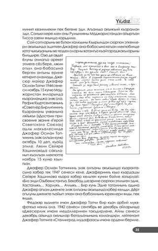 35
минип кезинмекни пек бегене эди. Агъанъыз акъикъий къараман
эди. Сонъки кере мен оны Румынияны Маджаристандан айыргъан
Тисса озени янында корьдим».
Сой­сопларыны ве бутюн халкъыны Къырымдан сюргюн эткенле­
ри акъкъында эшиткен Джафер ана­бабасына язгъан мектюбинде
хата чыкъкъаныныветезден оларныватангъа къайтараджакъларыны
бильдире.Озюдеавдет
ёлуны ачмагъа арекет
этмеге сёз бере, лякин
огъул ана­бабасына
берген антыны ерине
кетириполамады.Дже­
сюр майор Джафер
ОсманТопчи1944сене­
си ноябрь 15 куню Мад­
жаристан янларында
къараманджаэлякола.
РефикКъуртсеитовнынъ
«Советлер Бирлигининъ
Къараманы унванына
ляйыкъ» («Достоин при­
своения звания «Герой
Советского Союза»)
адлы макъалесинде
Джафер Осман Топ­
чининъэляколгъанкуню
октябрь 10 деп, къайд
этиле. Лякин Сейяре
Хашимовада сакъла­
нып къалгъан мектюпте
ноябрь 15 куню языл­
гъан.
Джафер Осман Топчининъ эляк олгъаны акъкъында къоранта­
сына хабер тек 1947 сенеси келе. Джафернинъ къыз къардашы
Сейяре Хашимова къара хабер кельген кунни бойле хатырлай:
«БизэндиОзьбекистангъа,Бекабадшеэринесюргюнэтильгенэдик.
Хасталыкъ… Хорлукъ… Ачлыкъ… Бир кунь Эдие татамнынъ адына
Джаферагъамдженктеэляколгъаныакъкъындахаберкельди.Дёрт
огълуны дженкте гъайып эткен ана­бабамнынъ юреклери янды, пек
янды».
Федакяр хызмети ичюн Джафер Топчи бир къач арбий мукя­
фаткъа наиль ола. 1942 сенеси сентябрь ве декабрь айларында
«Джесюрлик ичюн» медаллеринен такъдирлене. Айны сенеси
декабрь айында окъчылар батальонынынъ командири, лейтенант
Джафер Топчиге «Сталинград мудафаасы ичюн» ордени бериле.
 