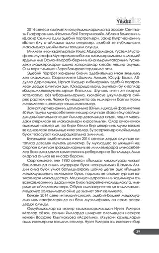 39
2014 сенеси къыйметли окъуйыджыларымызгъа эсасен Сеитгъа­
зы Гъафаровнынъ «Исмаил бей Гаспринский», Аблязиз Велиевнинъ
«Шакир Селим» адлы эдебий портретлери, Закир Къуртнезирнинъ
«Ватан ёлу отаймады» адлы очерклер, эдебий ве публицистик
макъалелер джыйынтыгъы такъдим олунды.
Миллети ичюн къайгъыргъан Ильяс Абдурахманов, Рустем Муста­
фаев, Мустафа Мухтеремов киби иш адамларымызнынъ маддий
ярдымыилеОсманКъарабибернинъ«БиркъырымтатарнынъРусие­
деки маджералары» адына хатырлавлар китабы нешир олунды.
Оны тюрк тилинден Зера Бекирова терджиме этти.
Эдебий портрет жанрыны бизим эдебиятымыз ичюн янъылыкъ
деп оламамыз. Сюргюнликте Шамиль Алядин, Юсуф Болат, Аб­
дулла Дерменджи, Ыргъат Къадыр кибилернинъ эдебий портрет­
лери дердж олунгъан эди. Юкъарыда къайд олунгъан бу китаплар
«Къырымдевокъувнешир»де басылды. Шунынъ ичюн де оларда
хаталаргъа, сёз чубарлыкъларына, къолайсыз джумлелерге сий­
рек расткелине. Чюнки бу нешриятта озь ишлерини баягъы гузель
менимсеген шахслар чалышмакъталар.
Закир Къуртнезирнинъ догъгъанына 80 йыл, иджадий фаалиетине
60 йыл толувы мунасебетинен нешир олунгъан «Ватан ёлу отайма­
ды» джыйынтыгъына чешит йыллар девамында язгъан, чешит мевзу­
даки очерклери ве макъалелери кирсетильген. Олар кучюк­кучюк
аджимде иселер де, эр бири белли бир девирнинъ муим вакъиа
ве адиселери акъкъында икяе этелер. Бу эсерчиклер окъуйыджыда
буюк теэссурат къалдыраджагъына эминмиз.
Бугуньдеки эдебиятымыз ичюн 2014 сенеси дердж олунгъан ки­
таплар деведен къулакъ демектир. Бу мукъаддес ве джиддий иш
Сюргюн олунгъан гражданларнынъ ве миллетлерара мунасебет­
лер боюнджа девлет комитетининъ реберлерине багълыдыр. Алла
оларгъа анълав ве инсаф берсин.
Сюргюнликте, яни 1980 сенеси «Йылдыз» меджмуасы чыкъып
башлагъанда онынъ муаррири буюк несирджимиз Шамиль Аля­
дин онъа буюк умют багъышлаяракъ шойле деген эди: «Йылдыз»
меджмуасынынъ келеджеги буюк, парлакъ ве огюнде тургъан ва­
зифелери мукъаддестир. Меджмуа идаресининъ хадимлери озь
вазифелерининъ эдасы ичюн буюк гъайретнен чалышмакъта, иле­
риде де ойле девам этер». О буюк сыма керчектен де янъылмагъан.
Меджмуа халкъымызгъа ойле де хызмет этип кельмекте.
Кечкен 2014 сене ичтимаий­сиясий, эдебий­бедиий меджмуа­
мызнынъ саифелеринде он беш муэллифнинъ он секиз эсери
дердж олунды.
Окъуйыджыларгъа ихтияр языджыларымыздан Нузет Умеров
«Аталар сёзю», сонъки йылларда шиириет алеминден несирге
кечкен Васфие Къыпчакъова «Асретлик», «Къуванч козьяшлары»
адлы икяелерини такъдим эттилер. Нузет Умеров озь икяесини бир
 