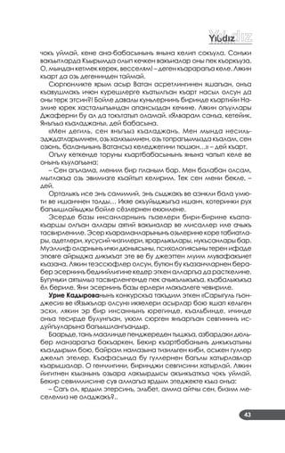 43
чокъ уймай, кене ана­бабасынынъ янына келип сокъула. Сонъки
вакъытларда Къырымда олып кечкен вакъиалар оны пек къоркъуза.
О, мындан кетмек керек, весселям! – деген къарарагъа келе. Лякин
къарт да озь дегенинден таймай.
Сюргюнликте ярым асыр Ватан асретлингинен яшагъан, онъа
къавушмакъ ичюн курешлерге къатылгъан къарт насыл олсун да
оны терк этсин?! Бойле давалы куньлернинъ биринде къартийи На­
змие юрек хасталыгъындан апансыздан кечине. Лякин огъуллары
Джаферни бу ал да токътатып оламай. «Ялварам санъа, кетейик.
Янъгъыз къаладжанъ», дей бабасына.
«Мен дегиль, сен янъгъыз къаладжанъ. Мен мында несиль­
эдждатларымнен, озь халкъымнен, озь топрагъымызда къалам, сен
озюнъ, баланънынъ Ватансыз келеджегини тюшюн…» – дей къарт.
Огълу кеткенде торуны къартбабасынынъ янына чапып келе ве
онынъ къулагъына:
– Сен агълама, меним бир планым бар. Мен балабан олсам,
мытлакъа озь эвимизге къайтып келирим. Тек сен мени бекле, –
дей.
Орталыкъ исе энъ самимий, энъ сыджакъ ве аэнкли бала умю­
ти ве ишанчнен толды… Икяе окъуйыджыгъа ишанч, котеринки рух
багъышлайыджы бойле сёзлернен екюнлене.
Эсерде базы инсанларнынъ гъаелери бири­бирине къапа­
къаршы олгъан аллары аятий вакъиалар ве мисаллер иле ачыкъ
тасвирлениле.Эсеркъараманларынынъозьлеринекоретабиатла­
ры, адетлери, хусусий чизгилери, ярарлыкълары, нукъсанлары бар.
Муэллиф оларнынъ ички дюньясыны, психологиясыны терен ифаде
этювге айрыджа дикъкъат эте ве бу джеэттен муим мувафакъиет
къазана. Лякин теэссюфлер олсун, бутюн бу къазанчларнен бера­
бер эсернинъ бедиийлигине кедер эткен алларгъа да расткелине.
Бугуньки аятымыз тасвирленгенде пек ачыкълыкъкъа, къабалыкъкъа
ёл бериле. Яни эсернинъ базы ерлери макъалеге чевириле.
Урие Кадырованынъ конкурскъа такъдим эткен «Сарыгуль гъон­
джеси» ве «Языкълар олсун» икяелери асырлар бою яшап кельген
эски, лякин эр бир инсаннынъ юрегинде, къальбинде, ичинде
онъа тесирде булунгъан, укюм сюрген янъаргъан севгининъ ис­
дуйгъуларына багъышлангъандыр.
Баарьде, танъ маалинде пенджереден тышкъа, азбардаки дюль­
бер манзарагъа бакъаркен, Бекир къартбабанынъ дикъкъатыны
къалдырым бою, байрам намазына тизильген киби, оськен гуллер
джельп этелер. Къафасында бу гуллернен багълы хатырлавлар
къарышалар. О генчлигини, биринджи севгисини хатырлай. Лякин
йигитнен къызнынъ озьара лакъырдысы акъикъаткъа чокъ уймай.
Бекир севимлисине сув алмагъа ярдым этеджекте къыз онъа:
– Сагъ ол, ярдым этерсинъ, эльбет, амма айтчы сен, бизим ме­
селемиз не оладжакъ?..
 