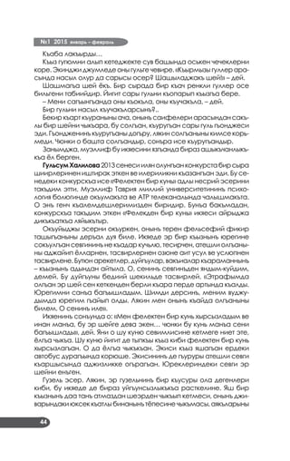 №1 2015 январь – февраль
44
Къаба лакъырды…
Къыз гугюмни алып кетеджекте сув башында оськен чечеклерни
коре. Экинджи джумледе оны гульге чевире. «Къырмызы гуллер ара­
сында насыл олур да сарысы осер? Шашыладжакъ шей!» – дей.
Шашмагъа шей ёкъ. Бир сырада бир къач ренкли гуллер осе
бильгени табиийдир. Йигит сары гульни къопарып къызгъа бере.
– Мени сагъынгъанда оны къокъла, оны къучакъла, – дей.
Бир гульни насыл къучакъларсынъ?..
Бекир къарт къураныны ача, онынъ саифелери арасындан сакъ­
лы бир шейни чыкъара, бу солгъан, къуругъан сары гуль гъонджеси
эди. Гъондженинъ къуругъаны догъру, лякин солгъаныны кимсе корь­
меди. Чюнки о башта солгъандыр, сонъра исе къуругъандыр.
Занымджа, муэллиф бу икяесини язгъанда бираз ашыкъчанлыкъ­
къа ёл берген.
ГульсумХалилова2013сенесиилянолунгъанконкурстабирсыра
шиирлеринен иштирак эткен ве илериликни къазангъан эди. Бу се­
недеки конкурскъа исе «Фелектен бир кунь» адлы несрий эсерини
такъдим этти. Муэллиф Таврия миллий университетининъ психо­
логия болюгинде окъумакъта ве АТР телеканалында чалышмакъта.
О энъ генч къалемдешлеримизден биридир. Бунъа бакъмадан,
конкурскъа такъдим эткен «Фелекден бир кунь» икяеси айрыджа
дикъкъаткъа ляйыкътыр.
Окъуйыджы эсерни окъуркен, онынъ терен фельсефий фикир
ташыгъаныны деръал дуя биле. Икяеде эр бир къызнынъ юрегине
сокъулгъан севгининъ не къадар кучьлю, тесирчен, атешли олгъаны­
ны аджайип ёлларнен, тасвирлернен озюне аит усул ве услюпнен
тасвирлене.Бутюнарекетлер,дуйгъулар,вакъиаларкъараманнынъ
– къызнынъ адындан айтыла. О, сенинъ севгинъден яндым-куйдим,
демей. Бу дуйгъуны бедиий шекильде тасвирлей. «Этрафымда
олгъан эр шей сен кеткенден берли къара перде артында къалды.
Юрегимни санъа багъышладым. Шимди дерсинъ, меним вуджу­
дымда юрегим гъайып олды. Лякин мен онынъ къайда олгъаныны
билем. О сенинъ иле».
Икяенинъ сонъунда о: «Мен фелектен бир кунь хырсызладым ве
инан манъа, бу эр шейге дева экен… чюнки бу кунь манъа сени
багъышлады», дей. Яни о шу куню севимлисине кетмеге ниет эте,
ёлгъа чыкъа. Шу куню йигит де тыпкъы къыз киби фелектен бир кунь
хырсызлагъан. О да ёлгъа чыкъкъан. Экиси къыз яшагъан ердеки
автобус дурагъында корюше. Экисининъ де гъуруры атешли севги
къаршысында аджизликке огърагъан. Юреклериндеки севги эр
шейни енъген.
Гузель эсер. Лякин, эр гузельнинъ бир къусуры ола дегенлери
киби, бу икяеде де бираз уйгъунсызлыкъкъа расткелине. Яш бир
къызнынъ даа танъ атмаздан шеэрден чыкъып кетмеси, онынъ джи­
варындакиюксеккъатлыбинанынътёпесинечыкъмасы,аякъларыны
 