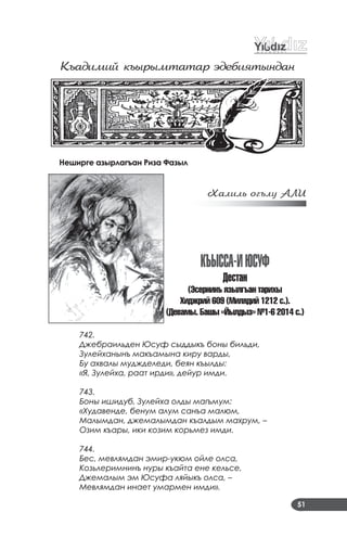 51
Къадимий къûðûмтатаð ýдебиÿтûндан
Неширге азырлагъан Риза Фазыл
Õалилü оãълó АЛИ
къыССа-иÞСуÔ
дестан
(Ýсернинъ язылгъан тариõы
Õиджрий 609 (Милядий 1212 с.).
(Девамы. Башы «Éылдыз» ¹1-6 2014 с.)
742.
Джебраильден Юсуф сыддыкъ боны бильди,
Зулейханынъ макъамына киру варды,
Бу ахвалы муджделеди, беян къылды:
«Я, Зулейха, раат ирди», дейур имди.
743.
Боны ишидуб, Зулейха олды магъмум:
«Худавенде, бенум алум санъа малюм,
Малымдан, джемалымдан къалдым махрум, –
Озим къары, ики козим корьмез имди.
744.
Бес, мевлямдан эмир-укюм ойле олса,
Козьлеримнинъ нуры къайта ене кельсе,
Джемалым эм Юсуфа ляйыкъ олса, –
Мевлямдан инает умармен имди».
 