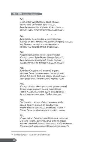№1 2015 январь – февраль
52
745.
Улукъ саат Джабраиль азыр кельди,
Къанатиле сыйпады, дуа къылды,
Зулейханынъ кози корьди, яп-яш олды, –
Бенъзи нуры тулун айдек балкъыр имди.
* * *
746.
Зулейхайы ол дем ахд-у никях къылды,
Юсуф ол дем явлакъ улу давет (зияфет) къылды,
Улу беклер къамусы азыр кельди, –
Явлакъ улу бешаретлер олур имди.
747.
Андан сонъра ол икиси халвет олды,
Юсуф савчы Зулейханы бикер булды149
,
Зулейханынъ элин тутыб ахвал сорды:
«Бу демгече ните бикер къалдынъ имди?
748.
Зулейха Юсуфа хуб джеваб вирди:
«Халикъ бени сенинъ ичюн сакълар иди,
Банъа бенъзер бир див къызы келйур иди, –
Къытфыр аны манъа сануб къучар иди».
749.
Юсуф айтыр: «Анъармысынъ ушал кунни?
Батыл ишке оньдер эдинъ анда бени,
Тевбе-Аллах, къылсакъ эдик бизлер аны, –
Бу мурада етмез эдик, байыкъ имди».
750.
Ол Зулейха айтыр: «Эй-я, сыддыкъ неби,
Урма беним юзиме ол айыбымны,
Фазле бирле сакълады джеббар гъани, –
Сени, бени ол фитнеден!» – дейур имди.
751.
«Тулун айгъа бенъзер иди бенъзинъ накъшы,
Сойлер исенъ, дынъламагъа сёзинъ яхшы,
Халикъ санъа бахшыш къылмыш ушбу накъшы,
Сени кориб, кимнинъ сабры къалур имди?!»
___________________________________
149
бикер булды – къыз олгъанын бильди
 