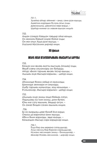 53
751-1.
Зулейха айтыр: «Миннет – анъа, сени рузи къылды,
Аджетим­мурадым бу кунь асыл олды,
Джемалымы, девлетими кери вирди, –
Шукйур­миннет ол мевляя къылам имди!»
752.
Андан сонъра Хакъдан такъдир ойле кельди,
Ол икининъ бакъий омрю бойле олды:
Он ики огъул Худа рузи къылды, –
Улусына Мусаллим дирлер имди.
XII ôасыл
якъуБ неБи Огъулларынынъ МыСыргъа БаруВы
753.
Кеньан или явлакъ къатты къытлыкъ (ачлыкъ) олды,
Якъуб савчы огъланлары эм буйурды,
Айтур: «Бизге тарлыкъ явлакъ тесир къылды, –
Ашлыкъ алув Мысыра варынъ», – дейур имди.
754.
«Илимизде бизим хайыр ич къалмады,
Еримизде экинлери ич онъмады,
Ушбу тарлыкъ мунълатды, хош кельмеди, –
Я огъланлар, Мысыра варынъ!» – дейур имди.
755.
«Ашлыкъ олур эмиш анда байыкъ сатун,
Падишахы му’мин имиш, дини бутюн,
Юнь иле сату къылынъ, ёкъдыр алтун, –
Ол азизе бизден селям къылынъ имди».
756.
Бу он къардаш деве биниб ёла кирди,
Онысы да вармагъа азим къылды,
Ибн-и Ямин вармады, эвде къалды, –
Кеньандан Мысыр сари варырлар имди.
756-1.
Ёлда бир ань кервана саташдылар,
Асыл­несиль бир­бирине сорашдылар,
Исмаил неслинден эмиш – билишдилер, –
«Бизлер Исхакъ неслимиз», – дирлер имди.
 