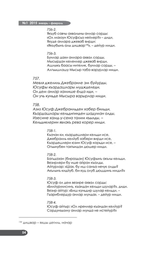 №1 2015 январь – февраль
54
756-2.
Якъуб савчы ахвалыны анлар сорды:
«Ол махзун Юсуфсыз нейлер?» – диди,
Яхуде анлара джеваб вирди:
«Якъубынъ алы дишвар150
», – дейур имди.
756-3.
Бунлар дахи анлара ахвал сорды,
Мысырдан келенлер джеваб вирди,
Ашлыкъ баасы нителик, бунлар сорды, –
Алгъышлашу Мысыр таба варурлар имди.
757.
Мевля джелиль Джебраиле эм буйурды,
Юсуфы къардашлары муджделеди,
Ол дем анлар хамише ёлда иди, –
Он учь куньде Мысыра варырлар имди.
758.
Азиз Юсуф Джебраильден хабер бильди,
Къардашлары кельдигинден шадуман олды,
Изесине хамд-у-сена талим къылды, –
Кельдиклерин явлакъ рева корер имди.
758-1.
Къачан ки, къардешлери кельди исе,
Джебраиль келйуб хабери вирди исе,
Къардешлери юзин Юсуф корьди исе, –
Огъынубен тахтындан дюшер имди.
758-2.
Багъдазан (бираздан) Юсуфынъ акълы кельди,
Везирлери бу ише айран къалды,
Айтурлар: «Шах, бу иш санъа нечук олды?
Акълынъ кидйуб, би-худ олуб дюшдинъ имди?»
758-3.
Юсуф ол дем везире ахвал сорды:
«Билйурмисинъ, къандан кельди шулар?», диди.
Везир айтур: «Биш куньдир шулар кельди, –
Гъариблердур анлар мунда», – дейур имди.
758-4.
Юсуф айтыр: «Ол иренлер къандан келйур?
Сордунъызму анлар мунда не истейур?»
___________________________________
150
дишвар – яхшы дегиль, начар
 