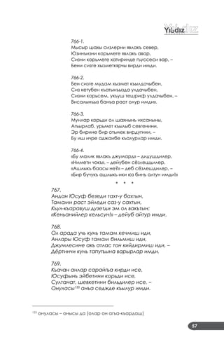 57
766-1.
Мысыр шахы сизлерни явлакъ север,
Юзинъизни корьмеге явлакъ авар,
Сизни корьмеге хатиринде гъуссеси вар, –
Бени сизге хызметкярчы вирди имди.
766-2.
Бен сизге мудам хызмет къылдачыбен,
Сиз кетубен къатынъызда улдачыбен,
Сизни корьсем, укъуш тешриф улдачыбен, –
Висалынъыз банъа раат олур имди».
766-3.
Мунлар корьди ол шахнынъ ихсаныны,
Агъырлаб, урьмет къылыб севгенини,
Эр бирине бир отьмек вирдугини, –
Бу иш ичре аджаибе къалурлар имди.
766-4.
«Бу малик явлакъ джумард» – дидушдилер,
«Нимети чокъ», – дейубен сёзлешдилер,
«Ашлыкъ баасы не?» – деб сёзлешдилер, –
«Бир бучукъ ашлыкъ ики юз бинъ алтун имди!»
* * *
767.
Андан Юсуф безеди тахт-у бахтын,
Тамами раст эйледи саз-у сахтын,
Къул-къаравуш дузетди эм ол вакътын:
«Кеньанийлер кельсун!» – дейуб айтур имди.
768.
Ол арада учь кунь тамам кечмиш иди,
Анлары Юсуф тамам бильмиш иди,
Джумлесине акъ атлас тон кийдирмиш иди, –
Дёртинчи кунь тапугъына варырлар имди.
769.
Къачан анлар сарайгъа кирди исе,
Юсуфынъ эйбетини корьди исе,
Султанат, шевкетини бильдилер исе, –
Онуласы153
анъа седжде къылур имди.
___________________________________
153
онуласы – онысы да (олар он агъа­къардаш)
 