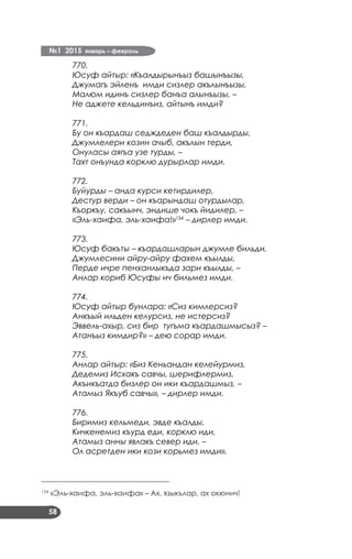 №1 2015 январь – февраль
58
770.
Юсуф айтыр: «Къалдырынъыз башынъызы,
Джумагъ эйленъ имди сизлер акълынъызы,
Малюм идинъ сизлер банъа алынъызы, –
Не аджете кельдинъиз, айтынъ имди?
771.
Бу он къардаш седждеден баш къалдырды,
Джумлелери козин ачыб, акълын терди,
Онуласы аягъа узе турды, –
Тахт онъунда корклю дурырлар имди.
772.
Буйурды – анда курси кетирдилер,
Дестур верди – он къарындаш отурдылар,
Къоркъу, сакъынч, эндише чокъ йидилер, –
«Эль-хаифа, эль-хаифа!»154
– дирлер имди.
773.
Юсуф бакъты – къардашларын джумле бильди,
Джумлесини айру-айру фахем къылды,
Перде ичре пенханлыкъда зари къылды, –
Анлар кориб Юсуфы ич бильмез имди.
774.
Юсуф айтыр бунлара: «Сиз кимлерсиз?
Анкъый ильден келурсиз, не истерсиз?
Эввель-ахыр, сиз бир тугъма къардашмысыз? –
Атанъыз кимдир?» – дею сорар имди.
775.
Анлар айтыр: «Биз Кеньандан келейурмиз,
Дедемиз Исхакъ савчы, шерифлермиз,
Акъикъатда бизлер он ики къардашмыз, –
Атамыз Якъуб савчы», – дирлер имди.
776.
Биримиз кельмеди, эвде къалды,
Кичкенемиз къурд еди, корклю иди,
Атамыз анны явлакъ север иди, –
Ол асретден ики кози корьмез имди».
___________________________________
154
«Эль-хаифа, эль-хаифа» – Ах, языкълар, ах окюнич!
 
