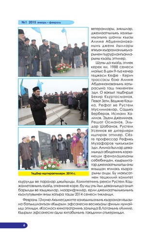 №1 2015 январь – февраль
6
ветеранлары, зиялылар,
джемаатчылыкъ халкъы­
мызнынъ шанлы къызы
Алиме Абденнанова­
нынъ дженк йыллары
япкъанкъараманлыкъла­
рынен гъурурлангъанла­
рыны къайд эттилер.
Шуны да къайд этмек
керек ки, 1988 сенеси
майыс 8-ден 9-гъа кечер
геджеси Кефе - Керич
трассасы бою Алиме
Абденнанованынъ хаты­
расына таш тикленген
эди. О вакъыт тедбирде
Бекир Къуртосманов,
Певат Зети, Веджие Каш­
ка, Рефат ве Рустем
Муслимовлар, Садыкъ
Берберов, Исмаил Ха­
лилов, Эдем Джемилев,
Решат Османов, Эль­
дар Шабанов, Рустем
Усеинов ве дигерлери
иштирак эттилер. Сёз­
ге профессор Рефикъ
Музафаров чыкъкъкан
эди. Амма йыллар дева­
мында абиденинъ корю­
нюши феналашкъаны
себебинден, къырымта­
тарджемаатчылыгъыоны
янъыдан япмакъ къара­
рыны алды. Бу макъсат­
нен тешкилий комитет
къурулды ве паралар джыйылды. Комитетнинъ реиси Рустем Кад­
жаметовнынъ къайд эткенине коре, бу иш учь йыл девамында алып
барылды ве языджылар, маарифчилер, ерли джемаатчылыкънынъ
къолтутувынен янъы хатыра ташы 2014 сенеси тикленди.
Февраль 13 куню Акъмесджитте халкъымызнынъ къараман къызы-
на багъышлангъан «Къырым эфсанеси» весикъалы фильм нумай-
ыш этильди. «Космос» кинотеатрнинъ залында В.Лотанынъ «Алиме.
Къырым эфсанеси» адлы китабынынъ такъдими отькерильди.
Тедбир иштиракчилери. 2014 с.
 